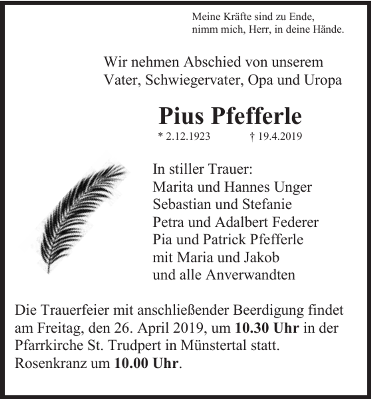<p>Meine Kräfte sind zu Ende,<br />nimm mich, Herr, in deine Hände.</p><p>Wir nehmen Abschied von unserem<br />Vater, Schwiegervater, Opa und Uropa</p><p>Pius Pfefferle<br />* 2.12.1923</p><p>† 19.4.2019</p><p>In stiller Trauer:<br />Marita und Hannes Unger<br />Sebastian und Stefanie<br />Petra und Adalbert Federer<br />Pia und Patrick Pfefferle<br />mit Maria und Jakob<br />und alle Anverwandten<br />Die Trauerfeier mit anschließender Beerdigung findet<br />am Freitag, den 26. April 2019, um 10.30 Uhr in der<br />Pfarrkirche St. Trudpert in Münstertal statt.<br />Rosenkranz um 10.00 Uhr.</p>