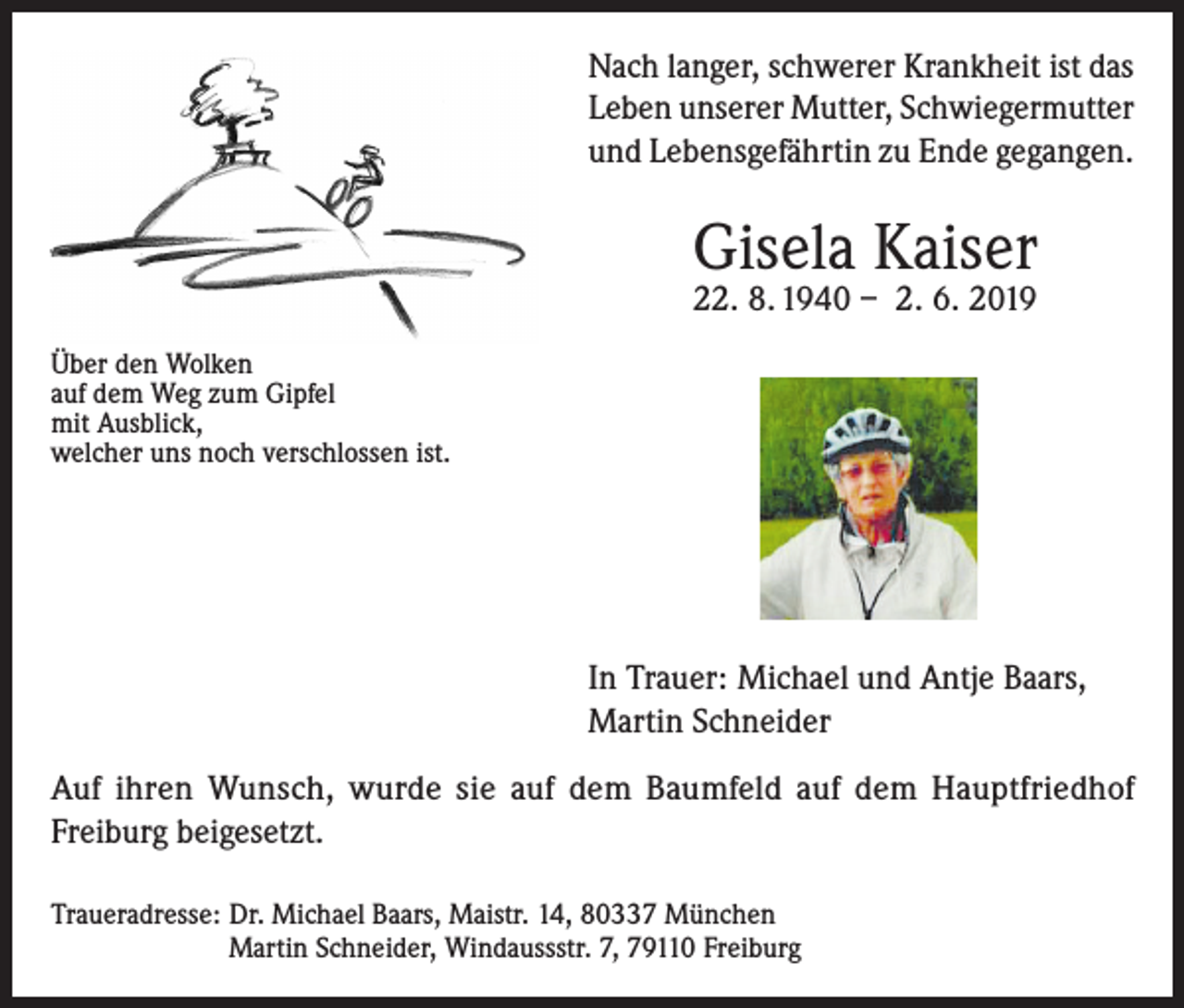 <p>Nach langer, schwerer Krankheit ist das<br />Leben unserer Mutter, Schwiegermutter<br />und Lebensgefährtin zu Ende gegangen.</p><p>Gisela Kaiser<br />22. 8. 1940 – 2. 6. 2019</p><p>Über den Wolken<br />auf dem Weg zum Gipfel<br />mit Ausblick,<br />welcher uns noch verschlossen ist.</p><p>In Trauer: Michael und Antje Baars,<br />Martin Schneider<br />Auf ihren Wunsch, wurde sie auf dem Baumfeld auf dem Hauptfriedhof<br />Freiburg beigesetzt.<br />Traueradresse: Dr. Michael Baars, Maistr. 14, 80337 München<br />Martin Schneider, Windaussstr. 7, 79110 Freiburg</p>