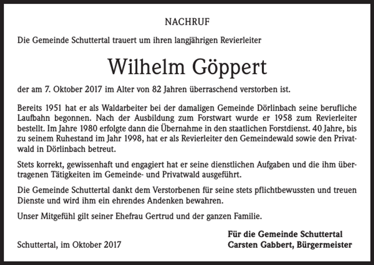 <p>NACHRUF<br />Die Gemeinde Schuttertal trauert um ihren langjährigen Revierleiter</p><p>Wilhelm Göppert<br />der am 7. Oktober 2017 im Alter von 82 Jahren überraschend verstorben ist.<br />Bereits 1951 hat er als Waldarbeiter bei der damaligen Gemeinde Dörlinbach seine berufliche<br />Laufbahn begonnen. Nach der Ausbildung zum Forstwart wurde er 1958 zum Revierleiter<br />bestellt. Im Jahre 1980 erfolgte dann die Übernahme in den staatlichen Forstdienst. 40 Jahre, bis<br />zu seinem Ruhestand im Jahr 1998, hat er als Revierleiter den Gemeindewald sowie den Privatwald in Dörlinbach betreut.<br />Stets korrekt, gewissenhaft und engagiert hat er seine dienstlichen Aufgaben und die ihm übertragenen Tätigkeiten im Gemeinde- und Privatwald ausgeführt.<br />Die Gemeinde Schuttertal dankt dem Verstorbenen für seine stets pflichtbewussten und treuen<br />Dienste und wird ihm ein ehrendes Andenken bewahren.<br />Unser Mitgefühl gilt seiner Ehefrau Gertrud und der ganzen Familie.</p><p>Schuttertal, im Oktober 2017</p><p>Für die Gemeinde Schuttertal<br />Carsten Gabbert, Bürgermeister</p>