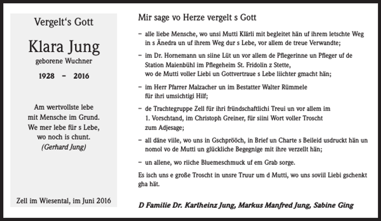 <p>Vergelt‘s Gott</p><p>Klara Jung<br />geborene Wuchner<br />1928 – 2016</p><p>Mir sage vo Herze vergelt s Gott<br />– alle liebe Mensche, wo unsi Mutti Klärli mit begleitet hän uf ihrem letschte Weg<br />in s Änedra un uf ihrem Weg dur s Lebe, vor allem de treue Verwandte;<br />– im Dr. Hornemann un siine Lüt un vor allem de Pﬂegerinne un Pﬂeger uf de<br />­Station Maienbühl im Pﬂegeheim St. Fridolin z Stette,<br />wo de Mutti voller Liebi un Gottvertraue s Lebe liichter gmacht hän;<br />– im Herr Pfarrer Malzacher un im Bestatter Walter Rümmele<br />für ihri umsichtigi Hilf;</p><p>Am wertvollste lebe<br />mit Mensche im Grund.<br />We mer lebe für s Lebe,<br />wo noch is chunt.<br />(Gerhard Jung)</p><p>– de Trachtegruppe Zell für ihri fründschaftlichi Treui un vor allem im<br />1. Vorschtand, im Christoph Greiner, für siini Wort voller Troscht<br />zum Adjesage;<br />– all däne viile, wo uns in Gschprööch, in Brief un Charte s Beileid usdruckt hän un<br />nomol vo de Mutti un glückliche Begegnige mit ihre verzellt hän;<br />– un allene, wo riiche Bluemeschmuck uf em Grab sorge.<br />Es isch uns e große Troscht in unsre Truur um d Mutti, wo uns soviil Liebi gschenkt<br />gha hät.</p><p>Zell im Wiesental, im Juni 2016</p><p>D Familie Dr. Karlheinz Jung, Markus Manfred Jung, Sabine Ging</p>