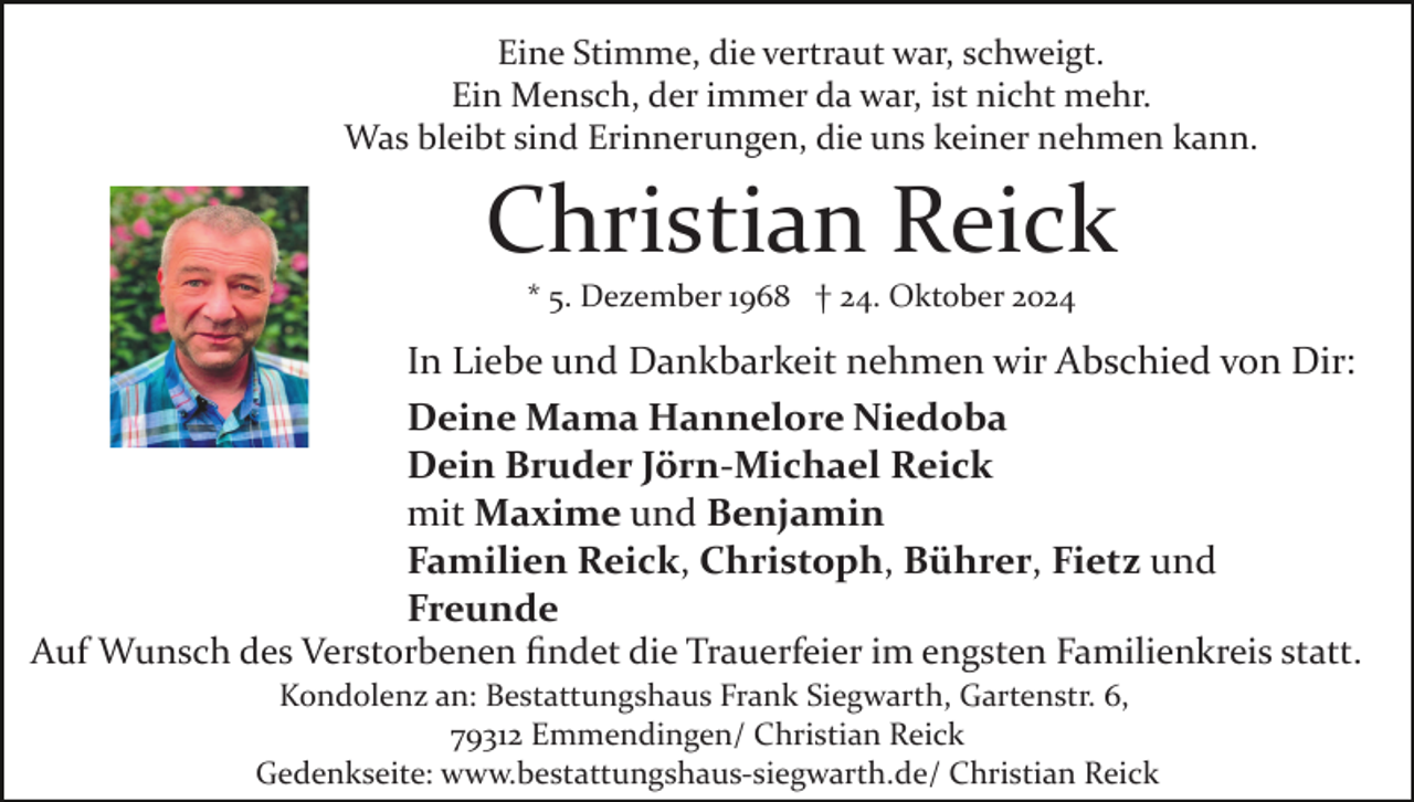 <p>Eine Stimme, die vertraut war, schweigt.<br />Ein Mensch, der immer da war, ist nicht mehr.<br />Was bleibt sind Erinnerungen, die uns keiner nehmen kann.</p><p>Christian Reick<br />* 5. Dezember 1968 † 24. Oktober 2024</p><p>In Liebe und Dankbarkeit nehmen wir Abschied von Dir:<br />Deine Mama Hannelore Niedoba<br />Dein Bruder Jörn-Michael Reick<br />mit Maxime und Benjamin<br />Familien Reick, Christoph, Bührer, Fietz und<br />Freunde<br />Auf Wunsch des Verstorbenen ﬁndet die Trauerfeier im engsten Familienkreis statt.<br />Kondolenz an: Bestattungshaus Frank Siegwarth, Gartenstr. 6,<br />79312 Emmendingen/ Christian Reick<br />Gedenkseite: www.bestattungshaus­siegwarth.de/ Christian Reick</p>