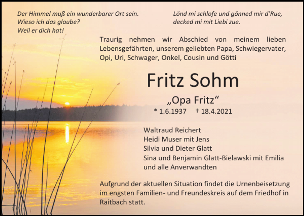 <p>Der Himmel muß ein wunderbarer Ort sein.<br />Wieso ich das glaube?<br />Weil er dich hat!</p><p>Lönd mi schlofe und gönned mir d’Rue,<br />decked mi mit Liebi zue.</p><p>Traurig nehmen wir Abschied von meinem lieben<br />Lebensgefährten, unserem geliebten Papa, Schwiegervater,<br />Opi, Uri, Schwager, Onkel, Cousin und Götti</p><p>Fritz Sohm<br />„Opa Fritz“<br />* 1.6.1937</p><p>† 18.4.2021</p><p>Waltraud Reichert<br />Heidi Muser mit Jens<br />Silvia und Dieter Glatt<br />Sina und Benjamin Glatt-Bielawski mit Emilia<br />und alle Anverwandten<br />Aufgrund der aktuellen Situation findet die Urnenbeisetzung<br />im engsten Familien- und Freundeskreis auf dem Friedhof in<br />Raitbach statt.</p>