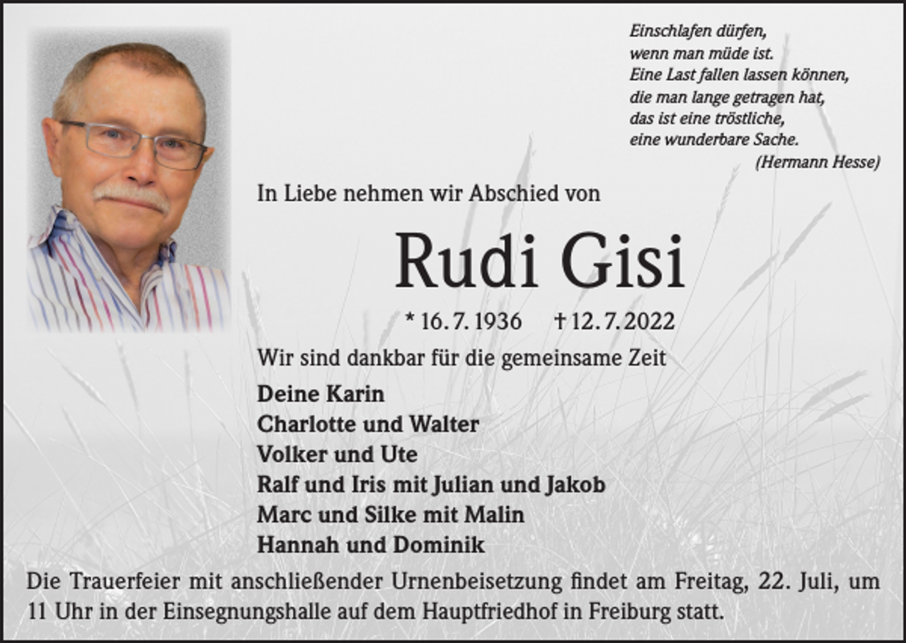 <p>Einschlafen dürfen,<br />wenn man müde ist.<br />Eine Last fallen lassen können,<br />die man lange getragen hat,<br />das ist eine tröstliche,<br />eine wunderbare Sache.</p><p>(Hermann Hesse)</p><p>In Liebe nehmen wir Abschied von</p><p>Rudi Gisi<br />* 16. 7. 1936 † 12. 7. 2022<br />Wir sind dankbar für die gemeinsame Zeit<br />Deine Karin<br />Charlotte und Walter<br />Volker und Ute<br />Ralf und Iris mit Julian und Jakob<br />Marc und Silke mit Malin<br />Hannah und Dominik<br />Die Trauerfeier mit anschließender Urnenbeisetzung findet am Freitag, 22. Juli, um<br />11 Uhr in der Einsegnungshalle auf dem Hauptfriedhof in Freiburg statt.</p>