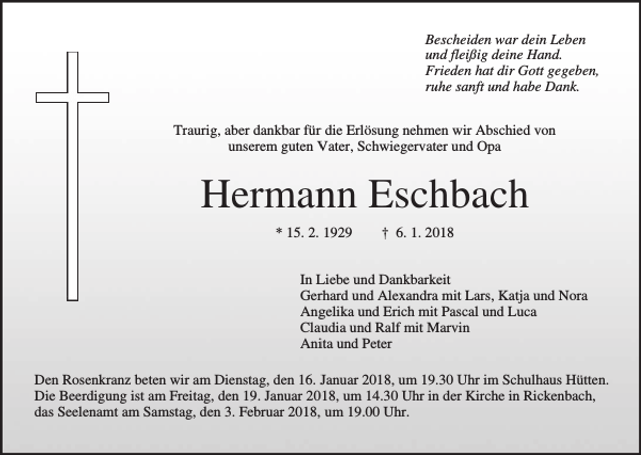 <p>Bescheiden war dein Leben<br />und fleißig deine Hand.<br />Frieden hat dir Gott gegeben,<br />ruhe sanft und habe Dank.<br />Traurig, aber dankbar für die Erlösung nehmen wir Abschied von<br />unserem guten Vater, Schwiegervater und Opa</p><p>Hermann Eschbach<br />* 15. 2. 1929</p><p>† 6. 1. 2018</p><p>In Liebe und Dankbarkeit<br />Gerhard und Alexandra mit Lars, Katja und Nora<br />Angelika und Erich mit Pascal und Luca<br />Claudia und Ralf mit Marvin<br />Anita und Peter<br />Den Rosenkranz beten wir am Dienstag, den 16. Januar 2018, um 19.30 Uhr im Schulhaus Hütten.<br />Die Beerdigung ist am Freitag, den 19. Januar 2018, um 14.30 Uhr in der Kirche in Rickenbach,<br />das Seelenamt am Samstag, den 3. Februar 2018, um 19.00 Uhr.</p>