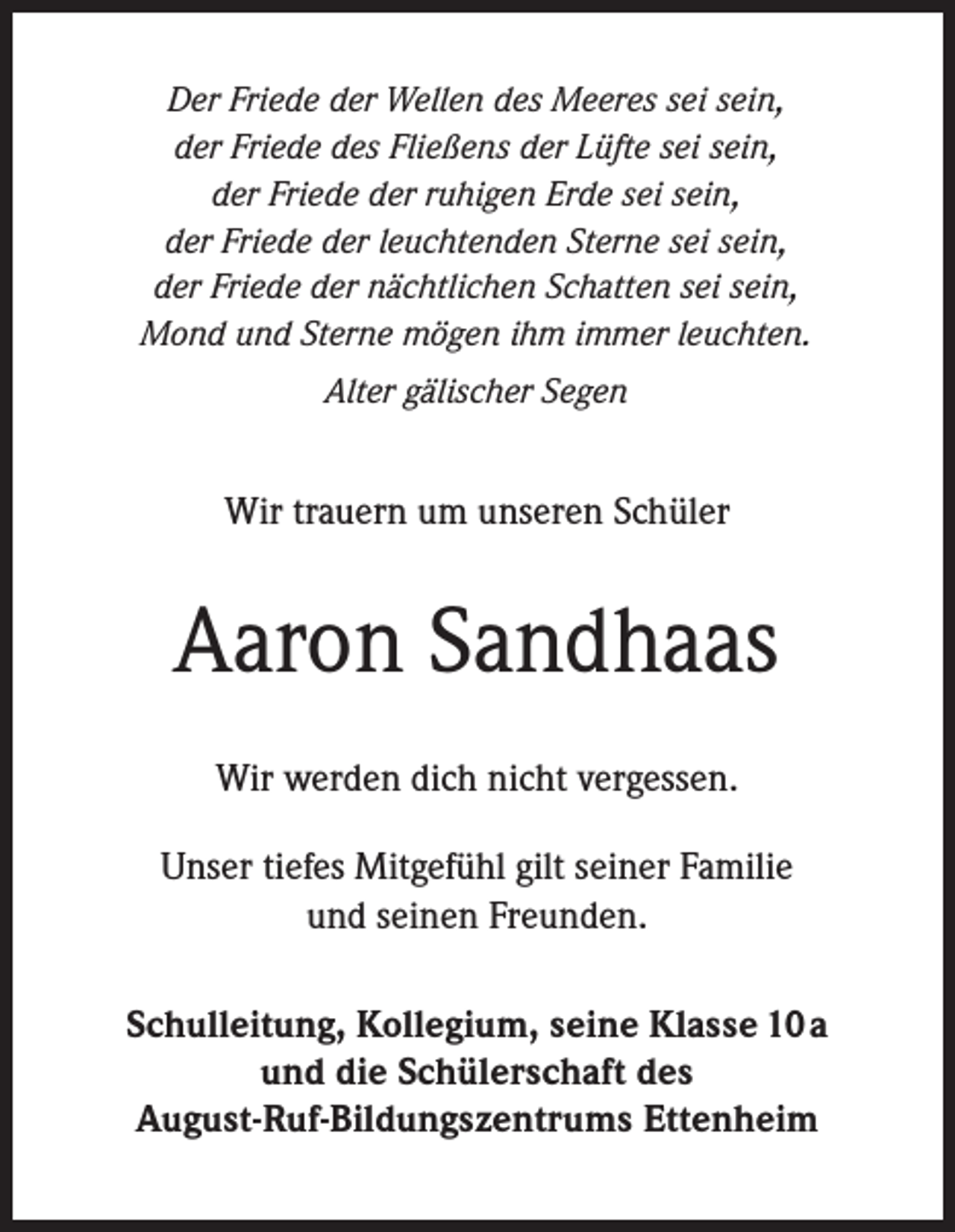 <p>Der Friede der Wellen des Meeres sei sein,<br />der Friede des Fließens der Lüfte sei sein,<br />der Friede der ruhigen Erde sei sein,<br />der Friede der leuchtenden Sterne sei sein,<br />der Friede der nächtlichen Schatten sei sein,<br />Mond und Sterne mögen ihm immer leuchten.<br />Alter gälischer Segen</p><p>Wir trauern um unseren Schüler</p><p>Aaron Sandhaas<br />Wir werden dich nicht vergessen.<br />Unser tiefes Mitgefühl gilt seiner Familie<br />und seinen Freunden.<br />Schulleitung, Kollegium, seine Klasse 10a<br />und die Schülerschaft des<br />August-Ruf-Bildungszentrums Ettenheim</p>