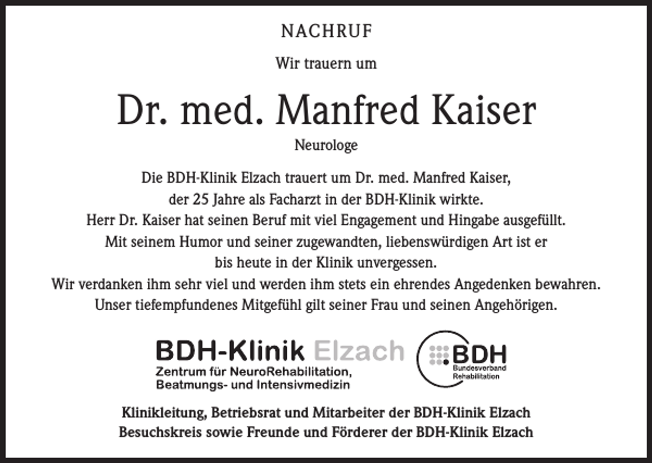 <p>NACHRUF<br />Wir trauern um</p><p>Dr. med. Manfred Kaiser<br />Neurologe<br />Die BDH-Klinik Elzach trauert um Dr. med. Manfred Kaiser,<br />der 25 Jahre als Facharzt in der BDH-Klinik wirkte.<br />Herr Dr. Kaiser hat seinen Beruf mit viel Engagement und Hingabe ausgefüllt.<br />Mit seinem Humor und seiner zugewandten, liebenswürdigen Art ist er<br />bis heute in der Klinik ­unvergessen.<br />Wir verdanken ihm sehr viel und werden ihm stets ein ehrendes Angedenken bewahren.<br />Unser tiefempfundenes Mitgefühl gilt seiner Frau und seinen Angehörigen.</p><p>Klinikleitung, Betriebsrat und Mitarbeiter der BDH-Klinik Elzach<br />Besuchskreis sowie Freunde und Förderer der BDH-Klinik Elzach</p>