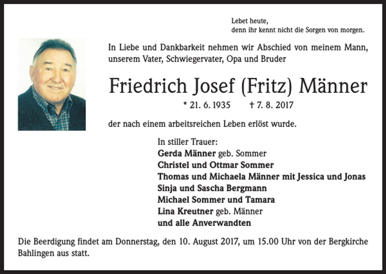 <p>Lebet heute,<br />denn ihr kennt nicht die Sorgen von morgen.</p><p>In Liebe und Dankbarkeit nehmen wir Abschied von meinem Mann,<br />­unserem Vater, Schwiegervater, Opa und Bruder</p><p>Friedrich Josef (Fritz) Männer<br />* 21. 6. 1935 † 7. 8. 2017<br />der nach einem arbeitsreichen Leben erlöst wurde.<br />In stiller Trauer:<br />Gerda Männer geb. Sommer<br />Christel und Ottmar Sommer<br />Thomas und Michaela Männer mit Jessica und Jonas<br />Sinja und Sascha Bergmann<br />Michael Sommer und Tamara<br />Lina Kreutner geb. Männer<br />und alle Anverwandten<br />Die Beerdigung findet am Donnerstag, den 10. August 2017, um 15.00 Uhr von der Bergkirche<br />Bahlingen aus statt.</p>