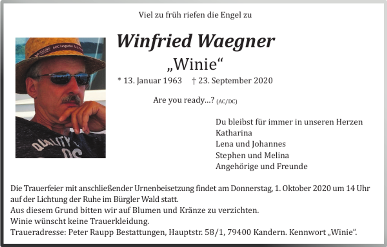 <p>Viel zu frü h riefen die Engel zu</p><p>Winfried Waegner<br />„Winie“<br />* 13. Januar 1963</p><p>† 23. September 2020</p><p>Are you ready…? (AC/DC)<br />Du bleibst fü r immer in unseren Herzen<br />Katharina<br />Lena und Johannes<br />Stephen und Melina<br />Angehö rige und Freunde<br />Die Trauerfeier mit anschließender Urnenbeisetzung findet am Donnerstag, 1. Oktober 2020 um 14 Uhr<br />auf der Lichtung der Ruhe im Bü rgler Wald statt.<br />Aus diesem Grund bitten wir auf Blumen und Krä nze zu verzichten.<br />Winie wü nscht keine Trauerkleidung.<br />Traueradresse: Peter Raupp Bestattungen, Hauptstr. 58/1, 79400 Kandern. Kennwort „Winie“.</p>