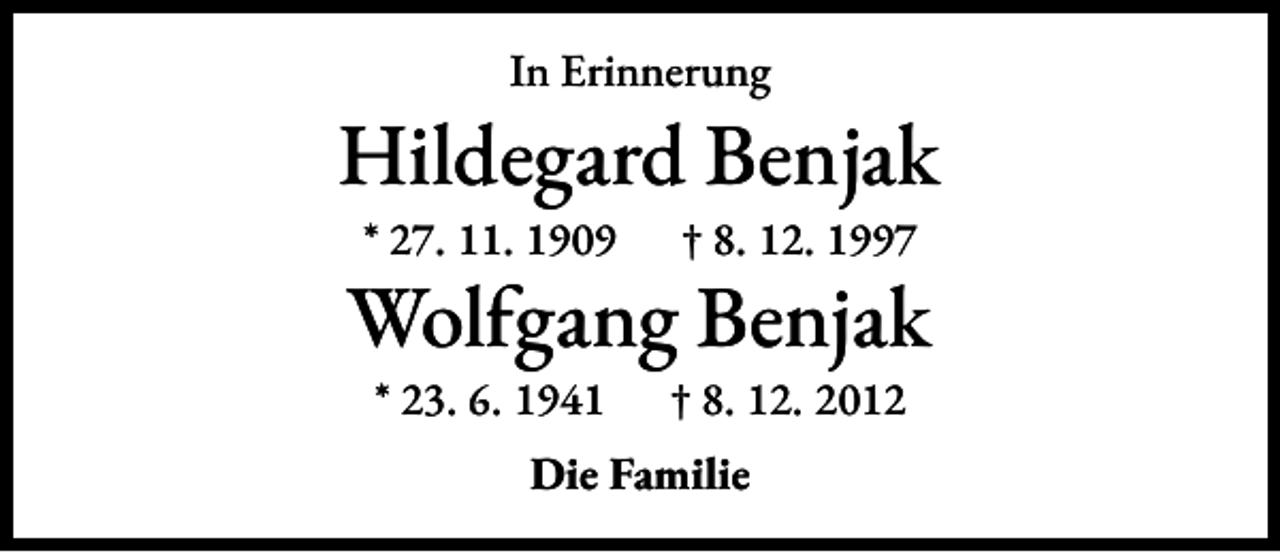 <p>In Erinnerung</p><p>Hildegard Benjak<br />* 27. 11. 1909 † 8. 12. 1997</p><p>Wolfgang Benjak<br />* 23. 6. 1941 † 8. 12. 2012<br />Die Familie</p>