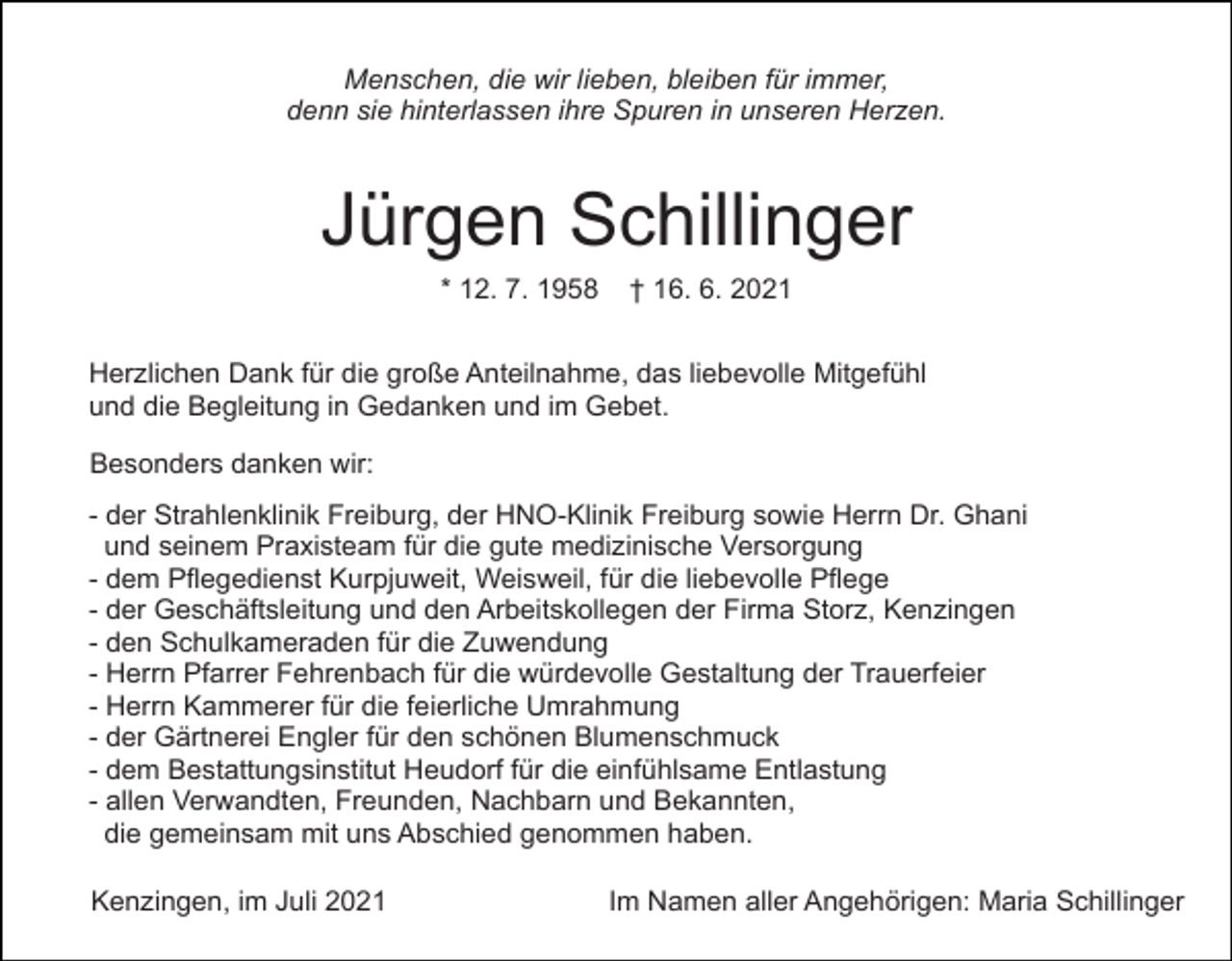<p>Menschen, die wir lieben, bleiben für immer,<br />denn sie hinterlassen ihre Spuren in unseren Herzen.</p><p>Jürgen Schillinger<br />* 12. 7. 1958</p><p>† 16. 6. 2021</p><p>Herzlichen Dank für die große Anteilnahme, das liebevolle Mitgefühl<br />und die Begleitung in Gedanken und im Gebet.<br />Besonders danken wir:<br />- der Strahlenklinik Freiburg, der HNO-Klinik Freiburg sowie Herrn Dr. Ghani<br />und seinem Praxisteam für die gute medizinische Versorgung<br />- dem Pflegedienst Kurpjuweit, Weisweil, für die liebevolle Pflege<br />- der Geschäftsleitung und den Arbeitskollegen der Firma Storz, Kenzingen<br />- den Schulkameraden für die Zuwendung<br />- Herrn Pfarrer Fehrenbach für die würdevolle Gestaltung der Trauerfeier<br />- Herrn Kammerer für die feierliche Umrahmung<br />- der Gärtnerei Engler für den schönen Blumenschmuck<br />- dem Bestattungsinstitut Heudorf für die einfühlsame Entlastung<br />- allen Verwandten, Freunden, Nachbarn und Bekannten,<br />die gemeinsam mit uns Abschied genommen haben.<br />Kenzingen, im Juli 2021</p><p>Im Namen aller Angehörigen: Maria Schillinger</p>