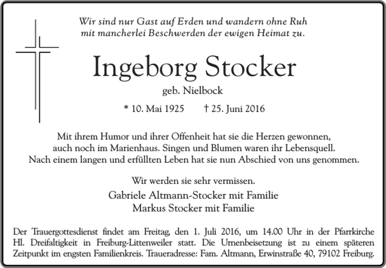 <p>Wir sind nur Gast auf Erden und wandern ohne Ruh<br />mit mancherlei Beschwerden der ewigen Heimat zu.</p><p>Ingeborg Stocker<br />geb. Nielbock</p><p>* 10. Mai 19. Juni 2016</p><p>Mit ihrem Humor und ihrer Offenheit hat sie die Herzen gewonnen,<br />auch noch im Marienhaus. Singen und Blumen waren ihr Lebensquell.<br />Nach einem langen und erfüllten Leben hat sie nun Abschied von uns genommen.<br />Wir werden sie sehr vermissen.</p><p>Gabriele Altmann-Stocker mit Familie<br />Markus Stocker mit Familie<br />Der Trauergottesdienst findet am Freitag, den 1. Juli 2016, um 14.00 Uhr in der Pfarrkirche<br />Hl. Dreifaltigkeit in Freiburg-Littenweiler statt. Die Urnenbeisetzung ist zu einem späteren<br />Zeitpunkt im engsten Familienkreis. Traueradresse: Fam. Altmann, Erwinstraße 40, 79102 Freiburg.</p>