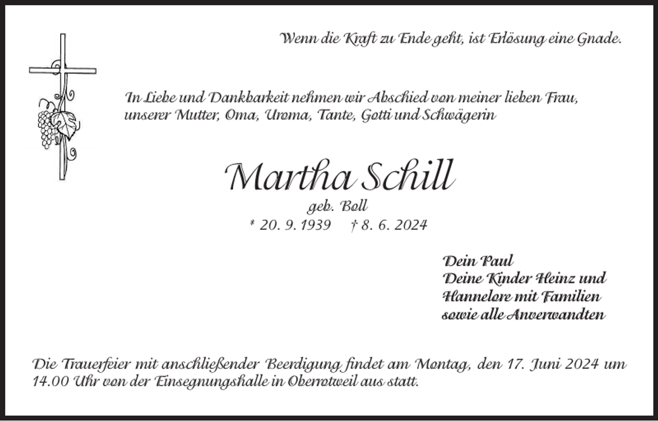 <p>Wenn die Kraft zu Ende geht, ist Erlösung eine Gnade.</p><p>In Liebe und Dankbarkeit nehmen wir Abschied von meiner lieben Frau,<br />unserer Mutter, Oma, Uroma, Tante, Gotti und Schwägerin</p><p>Martha Schill<br />geb. Boll<br />* 20. 9. 1939 † 8. 6. 2024</p><p>Dein Paul<br />Deine Kinder Heinz und<br />Hannelore mit Familien<br />sowie alle Anverwandten<br />Die Trauerfeier mit anschließender Beerdigung findet am Montag, den 17. Juni 2024 um<br />14.00 Uhr von der Einsegnungshalle in Oberrotweil aus statt.</p>