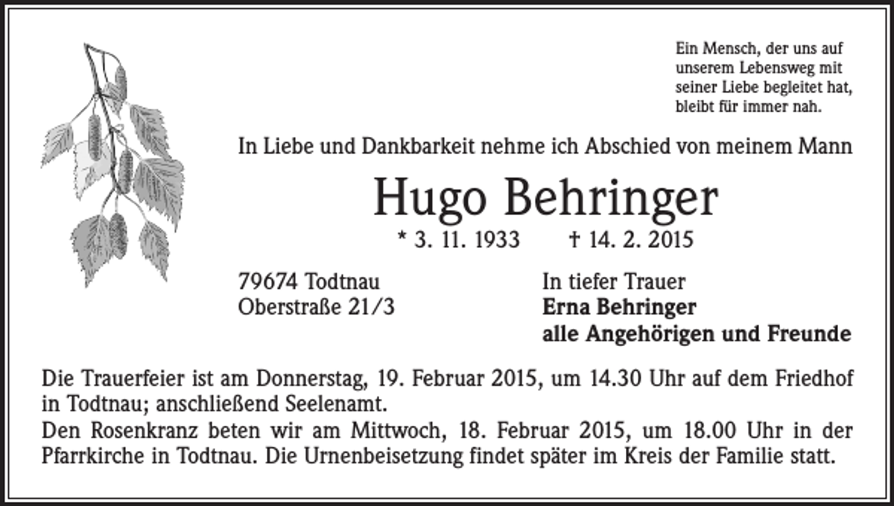 <p>Ein Mensch, der uns auf<br />unserem Lebensweg mit<br />seiner Liebe begleitet hat,<br />bleibt für immer nah.</p><p>In Liebe und Dankbarkeit nehme ich Abschied von meinem Mann</p><p>Hugo Behringer<br />* 3. 11. 1933 † 14. 2. 2015</p><p>79674 Todtnau<br />In tiefer Trauer<br />Oberstraße 21/3 Erna Behringer<br />alle Angehörigen und Freunde<br />Die Trauerfeier ist am Donnerstag, 19. Februar 2015, um 14.30 Uhr auf dem Friedhof<br />in Todtnau; anschließend Seelenamt.<br />Den Rosenkranz beten wir am Mittwoch, 18. Februar 2015, um 18.00 Uhr in der<br />­Pfarrkirche in Todtnau. Die Urnenbeisetzung findet später im Kreis der Familie statt.</p>