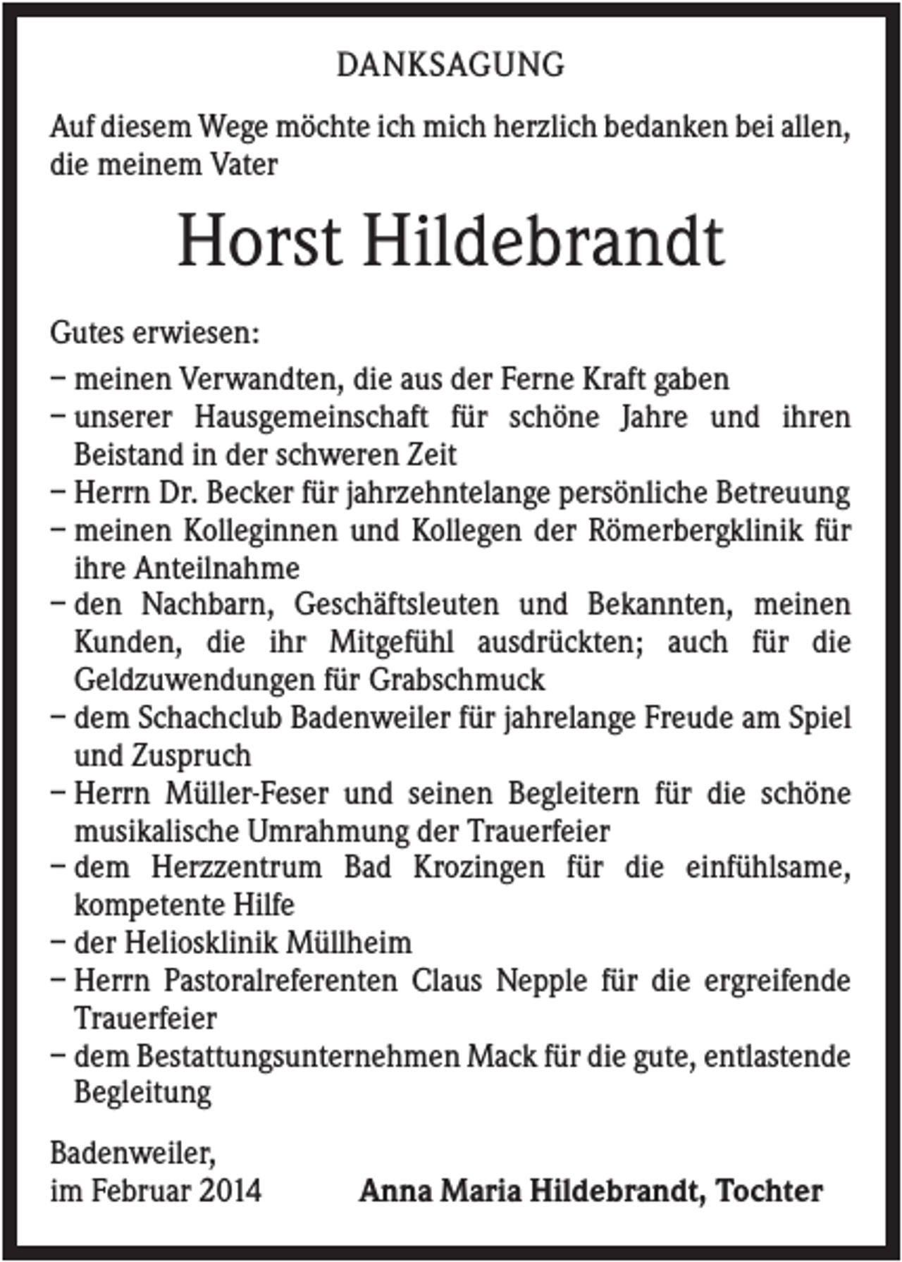 <p>DANKSAGUNG<br />Auf diesem Wege möchte ich mich herzlich bedanken bei allen,<br />die meinem Vater</p><p>Horst Hildebrandt<br />Gutes erwiesen:<br />– meinen Verwandten, die aus der Ferne Kraft gaben<br />– unserer Hausgemeinschaft für schöne Jahre und ihren<br />Beistand in der schweren Zeit<br />– Herrn Dr. Becker für jahrzehntelange persönliche Betreuung<br />– meinen Kolleginnen und Kollegen der Römerbergklinik für<br />ihre Anteilnahme<br />– den Nachbarn, Geschäftsleuten und Bekannten, meinen<br />Kunden, die ihr Mitgefühl ausdrückten; auch für die<br />Geldzuwendungen für Grabschmuck<br />– dem Schachclub Badenweiler für jahrelange Freude am Spiel<br />und Zuspruch<br />– Herrn Müller-Feser und seinen Begleitern für die schöne<br />musikalische Umrahmung der Trauerfeier<br />– dem Herzzentrum Bad Krozingen für die einfühlsame,<br />kompetente Hilfe<br />– der Heliosklinik Müllheim<br />– Herrn Pastoralreferenten Claus Nepple für die ergreifende<br />Trauerfeier<br />– dem Bestattungsunternehmen Mack für die gute, entlastende<br />Begleitung<br />Badenweiler,<br />im Februar 2014</p><p>Anna Maria Hildebrandt, Tochter</p>