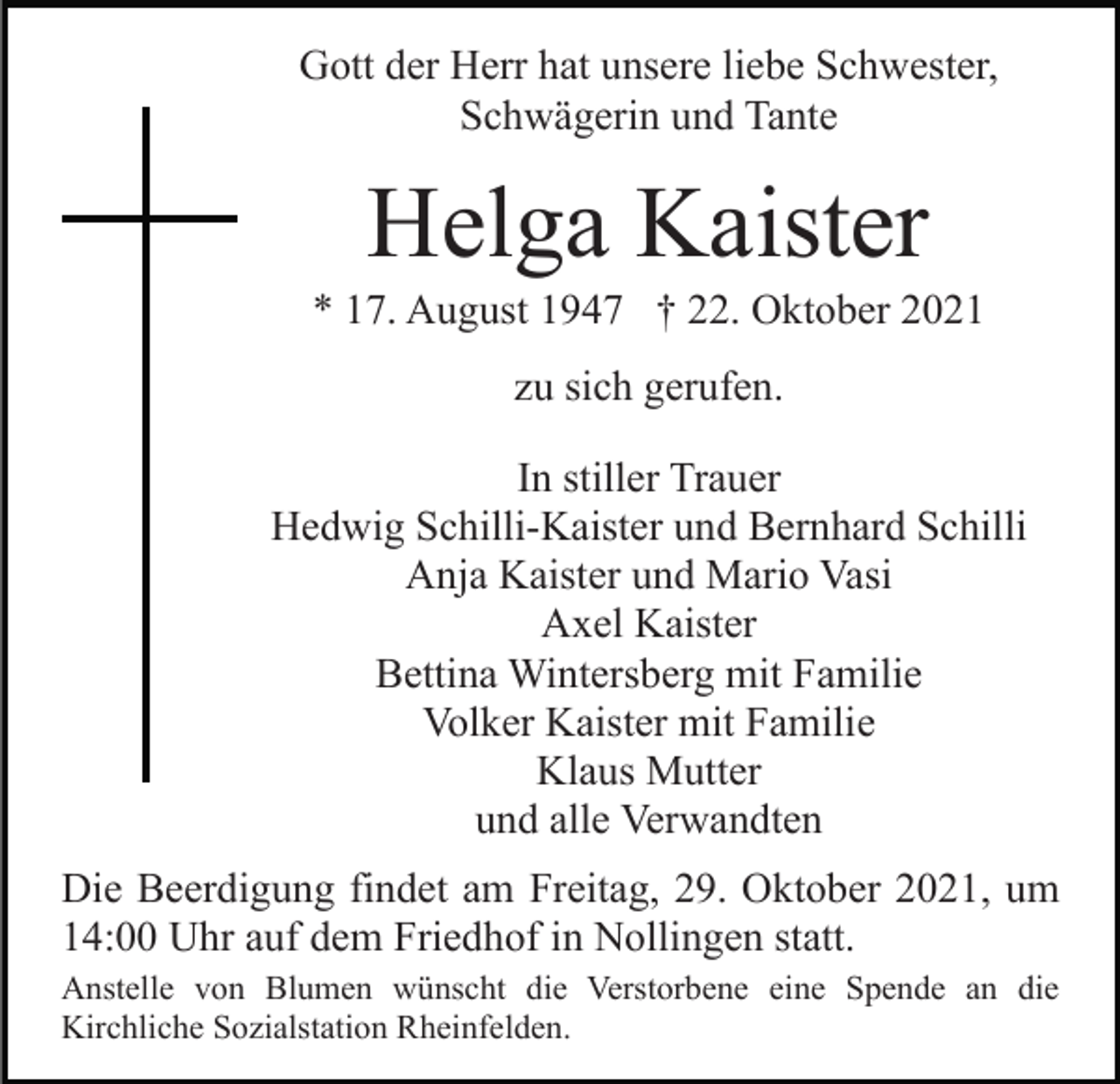 <p>Gott der Herr hat unsere liebe Schwester,<br />Schwägerin und Tante</p><p>Helga Kaister<br />* 17. August 1947 † 22. Oktober 2021<br />zu sich gerufen.<br />In stiller Trauer<br />Hedwig Schilli-Kaister und Bernhard Schilli<br />Anja Kaister und Mario Vasi<br />Axel Kaister<br />Bettina Wintersberg mit Familie<br />Volker Kaister mit Familie<br />Klaus Mutter<br />und alle Verwandten<br />Die Beerdigung findet am Freitag, 29. Oktober 2021, um<br />14:00 Uhr auf dem Friedhof in Nollingen statt.<br />Anstelle von Blumen wünscht die Verstorbene eine Spende an die<br />Kirchliche Sozialstation Rheinfelden.</p>