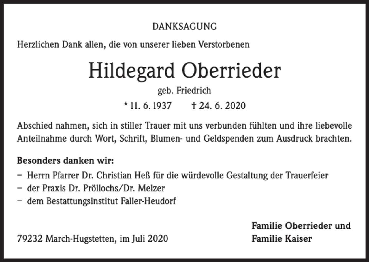 <p>DANKSAGUNG<br />Herzlichen Dank allen, die von unserer lieben Verstorbenen</p><p>Hildegard Oberrieder<br />geb. Friedrich<br />* 11. 6. 1937 † 24. 6. 2020<br />Abschied nahmen, sich in stiller Trauer mit uns verbunden fühlten und ihre liebevolle<br />Anteilnahme durch Wort, Schrift, Blumen- und Geldspenden zum Ausdruck brachten.<br />Besonders danken wir:<br />– Herrn Pfarrer Dr. Christian Heß für die würdevolle Gestaltung der Trauerfeier<br />– der Praxis Dr. Pröllochs/Dr. Melzer<br />– dem Bestattungsinstitut Faller-Heudorf</p><p>79232 March-Hugstetten, im Juli 2020</p><p>Familie Oberrieder und<br />Familie Kaiser</p>