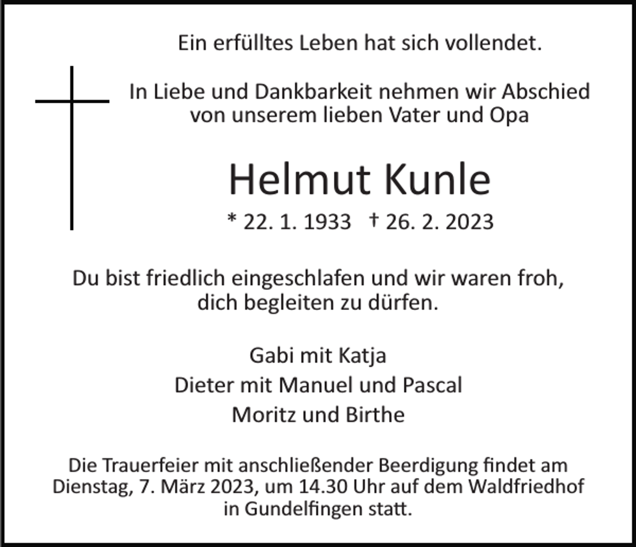 <p>Ein erfülltes Leben hat sich vollendet.<br />In Liebe und Dankbarkeit nehmen wir Abschied<br />von unserem lieben Vater und Opa</p><p>Helmut Kunle<br />* 22. 1. 1933 † 26. 2. 2023<br />Du bist friedlich eingeschlafen und wir waren froh,<br />dich begleiten zu dürfen.<br />Gabi mit Katja<br />Dieter mit Manuel und Pascal<br />Moritz und Birthe<br />Die Trauerfeier mit anschließender Beerdigung ﬁndet am<br />Dienstag, 7. März 2023, um 14.30 Uhr auf dem Waldfriedhof<br />in Gundelﬁngen sta�.</p>