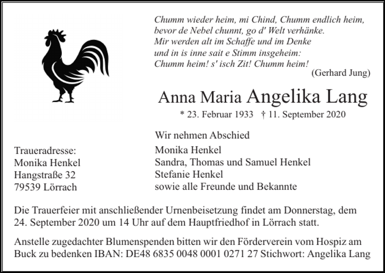 <p>Chumm wieder heim, mi Chind, Chumm endlich heim,<br />bevor de Nebel chunnt, go d' Welt verhänke.<br />Mir werden alt im Schaffe und im Denke<br />und in is inne sait e Stimm insgeheim:<br />Chumm heim! s' isch Zit! Chumm heim!<br />(Gerhard Jung)</p><p>Anna Maria Angelika Lang<br />* 23. Februar 1933 † 11. September 2020</p><p>Traueradresse:<br />Monika Henkel<br />Hangstraße 32<br />79539 Lörrach</p><p>Wir nehmen Abschied<br />Monika Henkel<br />Sandra, Thomas und Samuel Henkel<br />Stefanie Henkel<br />sowie alle Freunde und Bekannte</p><p>Die Trauerfeier mit anschließender Urnenbeisetzung findet am Donnerstag, dem<br />24. September 2020 um 14 Uhr auf dem Hauptfriedhof in Lörrach statt.<br />Anstelle zugedachter Blumenspenden bitten wir den Förderverein vom Hospiz am<br />Buck zu bedenken IBAN: DE48 6835 0048 0001 0271 27 Stichwort: Angelika Lang</p>