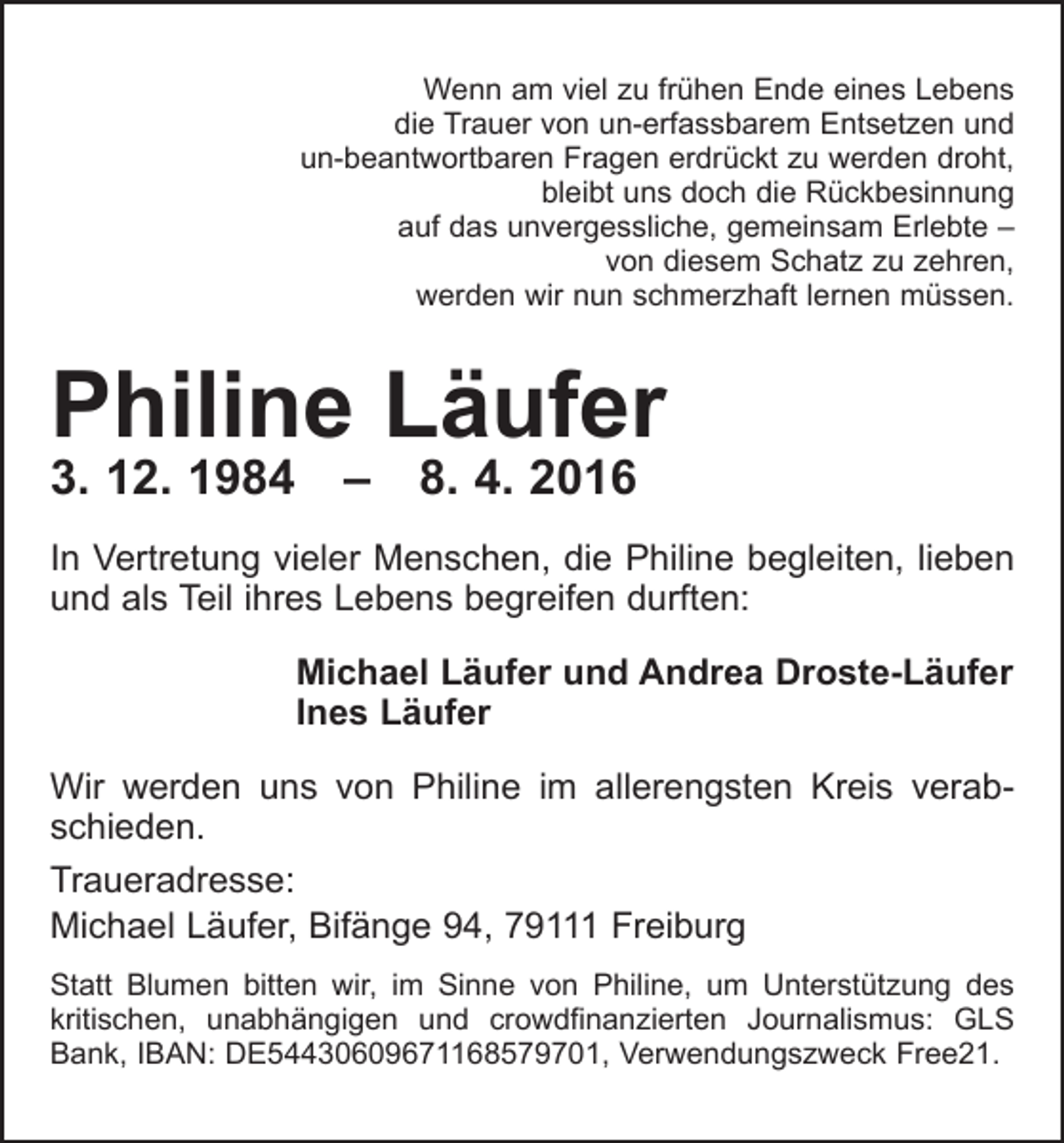 <p>Wenn am viel zu frühen Ende eines Lebens<br />die Trauer von un-erfassbarem Entsetzen und<br />un-beantwortbaren Fragen erdrückt zu werden droht,<br />bleibt uns doch die Rückbesinnung<br />auf das unvergessliche, gemeinsam Erlebte –<br />von diesem Schatz zu zehren,<br />werden wir nun schmerzhaft lernen müssen.</p><p>Philine Läufer<br />3. 12. 1984 – 8. 4. 2016</p><p>In Vertretung vieler Menschen, die Philine begleiten, lieben<br />und als Teil ihres Lebens begreifen durften:<br />Michael Läufer und Andrea Droste-Läufer<br />Ines Läufer<br />Wir werden uns von Philine im allerengsten Kreis verabschieden.<br />Traueradresse:<br />Michael Läufer, Bifänge 94, 79111 Freiburg<br />Statt Blumen bitten wir, im Sinne von Philine, um Unter­stützung des<br />kritischen, unabhängigen und crowd­<br />finanzierten Journalismus: GLS<br />Bank, IBAN: DE54430609671168579701, Verwendungszweck Free21.</p>