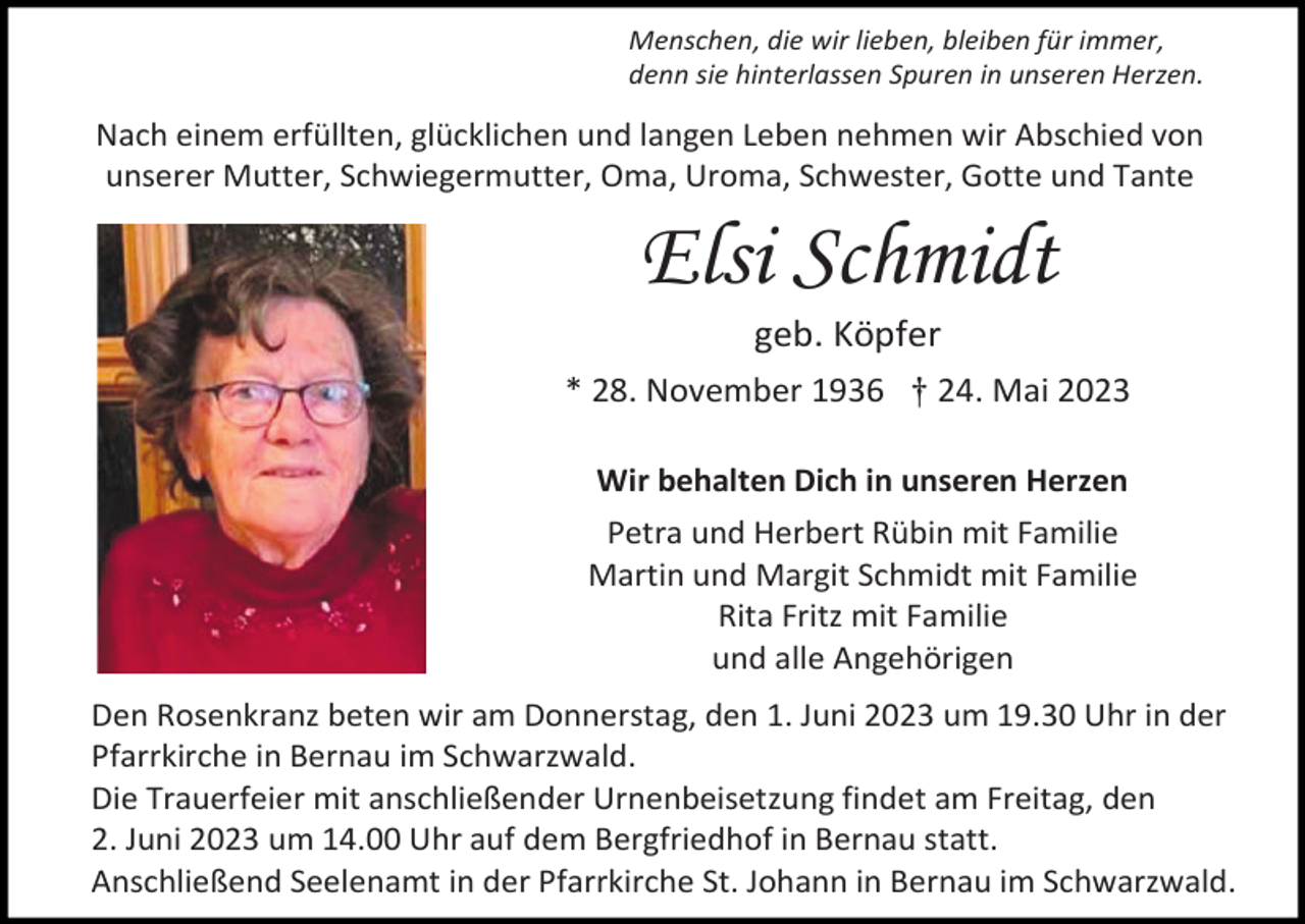 <p>Menschen, die wir lieben, bleiben für immer,<br />denn sie hinterlassen Spuren in unseren Herzen.</p><p>Nach einem erfüllten, glücklichen und langen Leben nehmen wir Abschied von<br />unserer Mutter, Schwiegermutter, Oma, Uroma, Schwester, Gotte und Tante</p><p>Elsi Schmidt<br />geb. Köpfer<br />* 28. November 1936 † 24. Mai 2023<br />Wir behalten Dich in unseren Herzen<br />Petra und Herbert Rübin mit Familie<br />Martin und Margit Schmidt mit Familie<br />Rita Fritz mit Familie<br />und alle Angehörigen<br />Den Rosenkranz beten wir am Donnerstag, den 1. Juni 2023 um 19.30 Uhr in der<br />Pfarrkirche in Bernau im Schwarzwald.<br />Die Trauerfeier mit anschließender Urnenbeisetzung findet am Freitag, den<br />2. Juni 2023 um 14.00 Uhr auf dem Bergfriedhof in Bernau statt.<br />Anschließend Seelenamt in der Pfarrkirche St. Johann in Bernau im Schwarzwald.</p>
