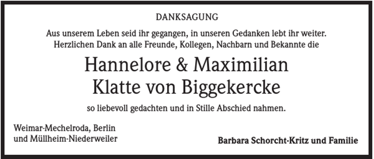<p>DANKSAGUNG<br />Aus unserem Leben seid ihr gegangen, in unseren Gedanken lebt ihr weiter.<br />Herzlichen Dank an alle Freunde, Kollegen, Nachbarn und Bekannte die</p><p>Hannelore &amp; Maximilian<br />Klatte von Biggekercke<br />so liebevoll gedachten und in Stille Abschied nahmen.<br />Weimar-Mechelroda, Berlin<br />und Müllheim-Niederweiler</p><p>Barbara Schorcht-Kritz und Familie</p>