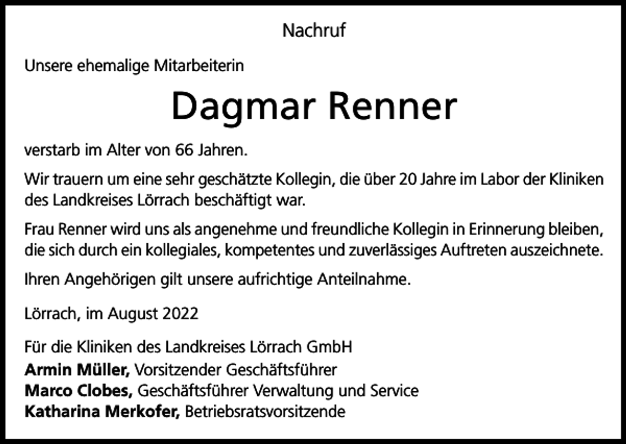 <p>Nachruf<br />Unsere ehemalige Mitarbeiterin</p><p>Dagmar Renner<br />verstarb im Alter von 66 Jahren.<br />Wir trauern um eine sehr geschätzte Kollegin, die über 20 Jahre im Labor der Kliniken<br />des Landkreises Lörrach beschäftigt war.<br />Frau Renner wird uns als angenehme und freundliche Kollegin in Erinnerung bleiben,<br />die sich durch ein kollegiales, kompetentes und zuverlässiges Auftreten auszeichnete.<br />Ihren Angehörigen gilt unsere aufrichtige Anteilnahme.<br />Lörrach, im August 2022<br />Für die Kliniken des Landkreises Lörrach GmbH<br />Armin Müller, Vorsitzender Geschäftsführer<br />Marco Clobes, Geschäftsführer Verwaltung und Service<br />Katharina Merkofer, Betriebsratsvorsitzende</p>