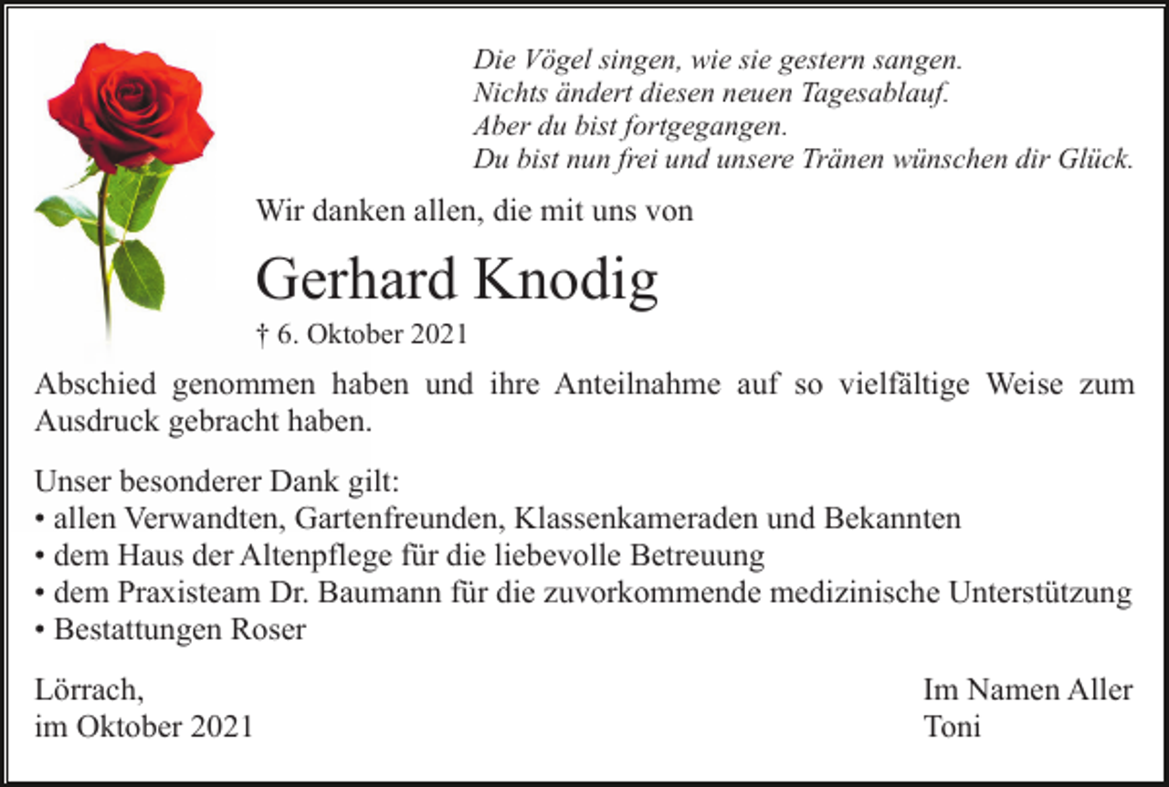 <p>Die Vögel singen, wie sie gestern sangen.<br />Nichts ändert diesen neuen Tagesablauf.<br />Aber du bist fortgegangen.<br />Du bist nun frei und unsere Tränen wünschen dir Glück.</p><p>Wir danken allen, die mit uns von</p><p>Gerhard Knodig<br />† 6. Oktober 2021</p><p>Abschied genommen haben und ihre Anteilnahme auf so vielfältige Weise zum<br />Ausdruck gebracht haben.<br />Unser besonderer Dank gilt:<br />• allen Verwandten, Gartenfreunden, Klassenkameraden und Bekannten<br />• dem Haus der Altenpflege für die liebevolle Betreuung<br />• dem Praxisteam Dr. Baumann für die zuvorkommende medizinische Unterstützung<br />• Bestattungen Roser<br />Lörrach,<br />im Oktober 2021</p><p>Im Namen Aller<br />Toni</p>
