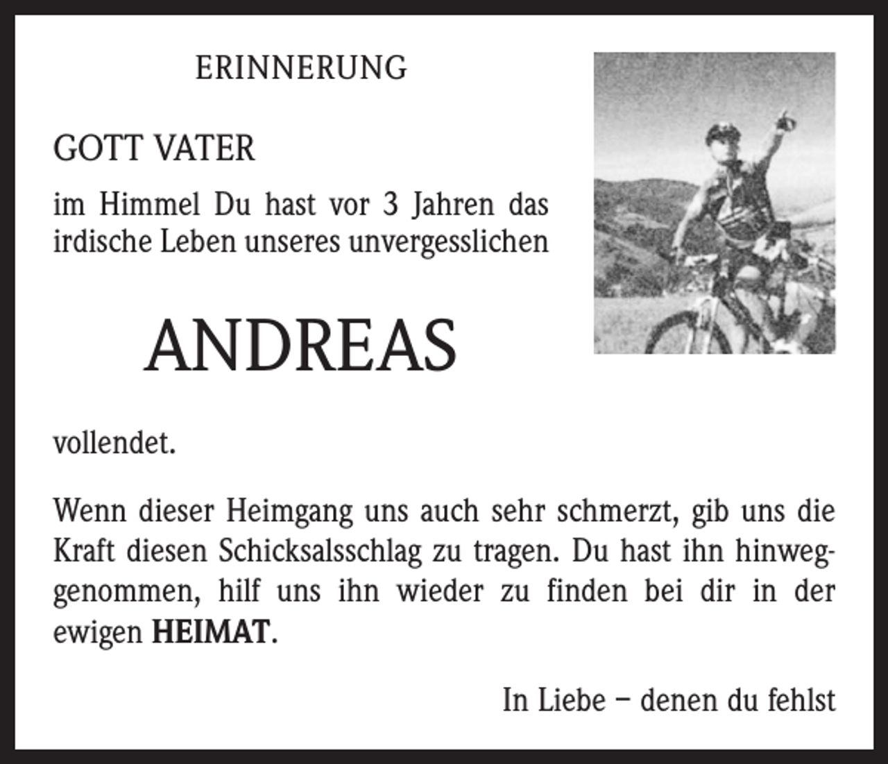 <p>erinnerung</p><p>GOTT VATER<br />im Himmel Du hast vor 3 Jahren das<br />irdische Leben unseres unver­gess­lichen</p><p>ANDREAS<br />vollendet.<br />Wenn dieser Heimgang uns auch sehr schmerzt, gib uns die<br />Kraft diesen Schicksalsschlag zu tragen. Du hast ihn hinweg­<br />genommen, hilf uns ihn wieder zu finden bei dir in der<br />ewigen HEIMAT.<br />In Liebe – denen du fehlst</p>