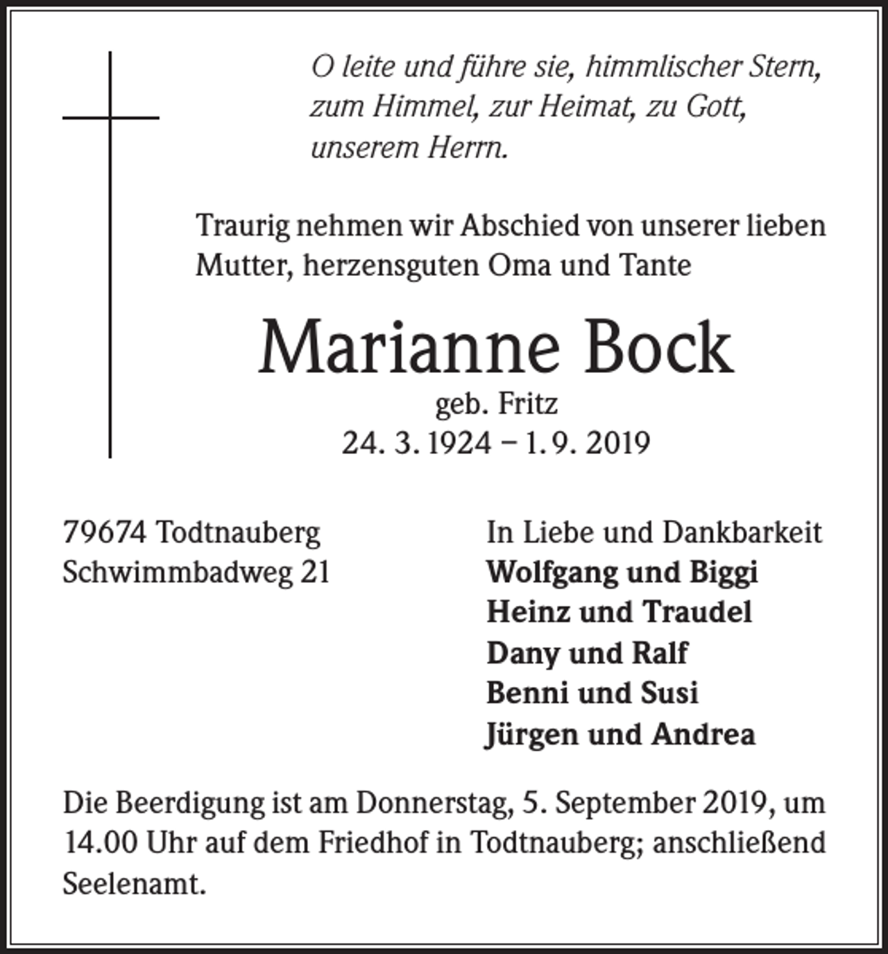 <p>O leite und führe sie, himmlischer Stern,<br />zum Himmel, zur Heimat, zu Gott,<br />unserem Herrn.<br />Traurig nehmen wir Abschied von unserer lieben<br />Mutter, herzensguten Oma und Tante</p><p>Marianne<br />Bock<br />geb. Fritz<br />24. 3. 1924 – 1. 9. 2019<br />79674 Todtnauberg<br />Schwimmbadweg 21</p><p>In Liebe und Dankbarkeit<br />Wolfgang und Biggi<br />Heinz und Traudel<br />Dany und Ralf<br />Benni und Susi<br />Jürgen und Andrea</p><p>Die Beerdigung ist am Donnerstag, 5. September 2019, um<br />14.00 Uhr auf dem Friedhof in Todtnauberg; anschließend<br />Seelenamt.</p>