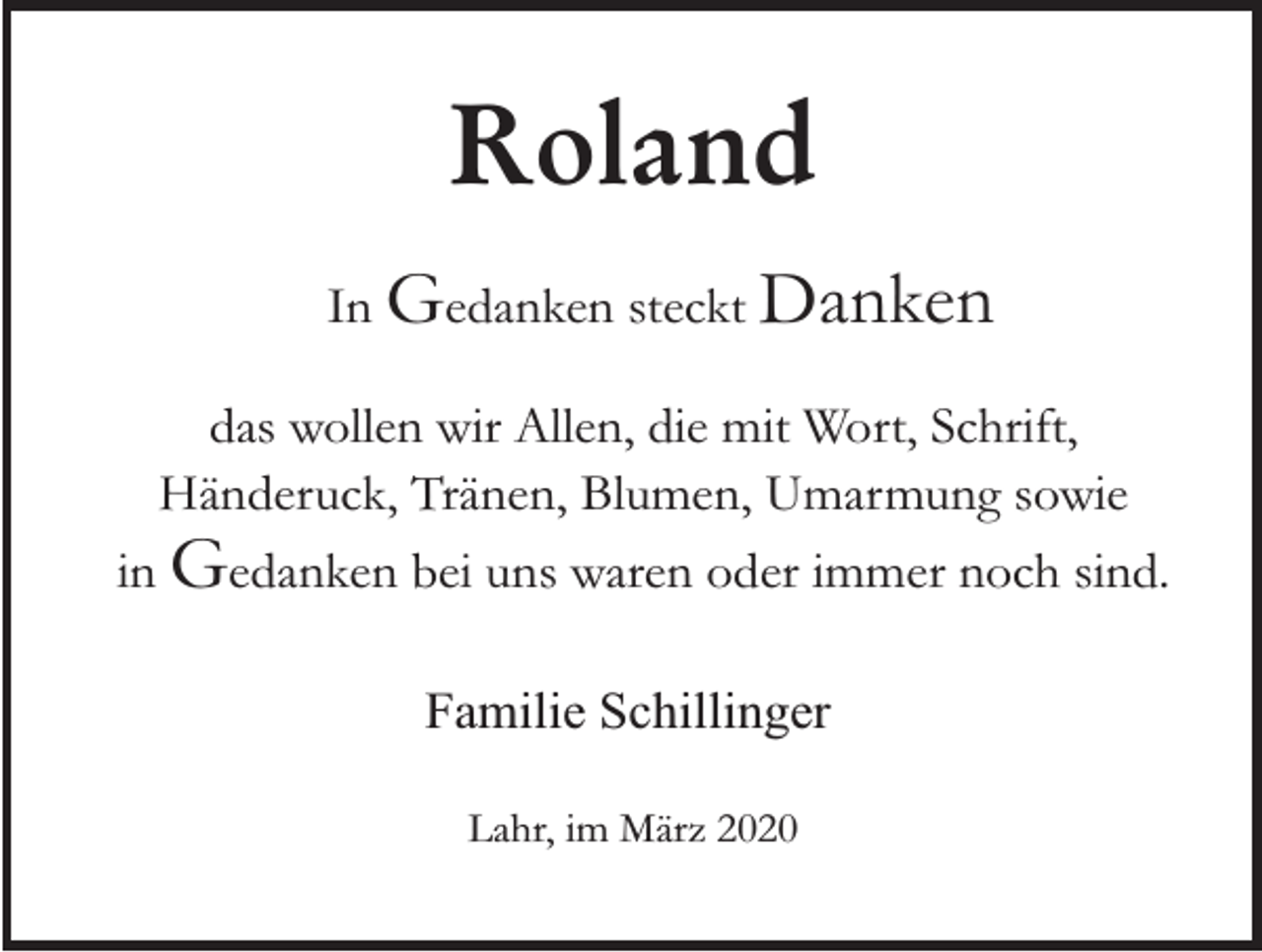 <p>Roland<br />In Gedanken steckt Danken<br />das wollen wir Allen, die mit Wort, Schrift,<br />Händeruck, Tränen, Blumen, Umarmung sowie</p><p>in Gedanken bei uns waren oder immer noch sind.<br />Familie Schillinger<br />Lahr, im März 2020</p>