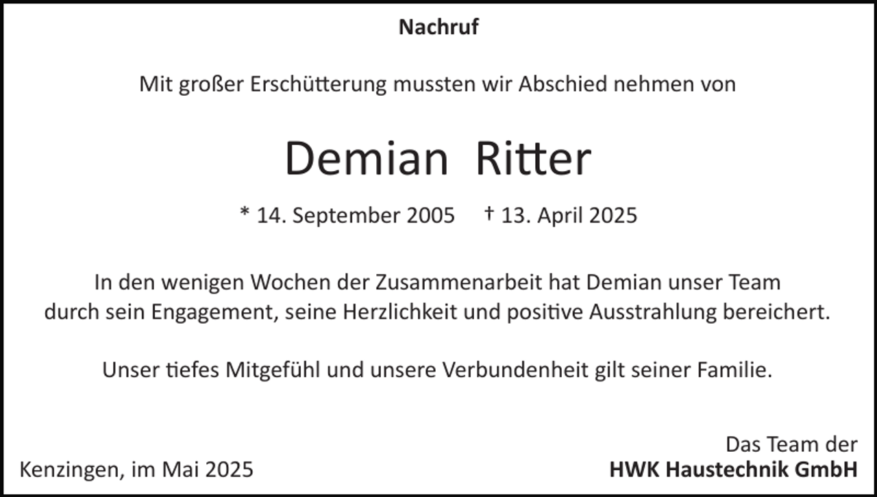 <p>Nachruf<br />Mit großer Erschütterung mussten wir Abschied nehmen von</p>
<p>Demian Ritter<br />* 14. September 2005 <span>† 13. April 2025</span></p>
<p>In den wenigen Wochen der Zusammenarbeit hat Demian unser Team<br />durch sein Engagement, seine Herzlichkeit und positive Ausstrahlung bereichert.<br />Unser tiefes Mitgefühl und unsere Verbundenheit gilt seiner Familie.</p>
<p>Kenzingen, im Mai 2025</p>
<p>Das Team der<br />HWK Haustechnik GmbH</p>