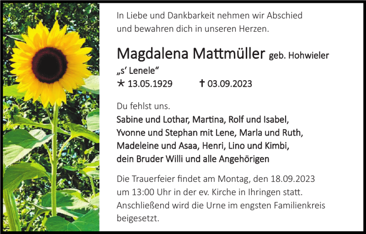 <p>In Liebe und Dankbarkeit nehmen wir Abschied<br />und bewahren dich in unseren Herzen.</p><p>Magdalena Matt<br />ttm<br />müller geb. Hohwieler<br />„s‘ Lenele“<br /> 13.05.1929</p><p> 03.09.2023</p><p>Du fehlst uns.<br />Sabine und Lothar, Marti<br />tin<br />na, Rolf und Isabel,<br />Yvonne und Stephan mit Lene, Marla und Ruth,<br />Madeleine und Asaa, Henri, Lino und Kimbi,<br />dein Bruder Willi und alle Angehörigen<br />Die Trauerfeier findet am Montag, den 18.09.2023<br />um 13:00 Uhr in der ev. Kirche in Ihringen statt.<br />Anschließend wird die Urne im engsten Familienkreis<br />beigesetzt.</p>