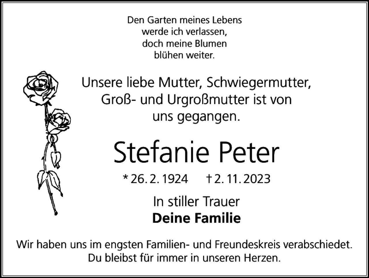 <p>Den Garten meines Lebens<br />werde ich verlassen,<br />doch meine Blumen<br />blühen weiter.</p><p>Unsere liebe Mutter, Schwiegermutter,<br />Groß- und Urgroßmutter ist von<br />uns gegangen.</p><p>Stefanie Peter<br />* 26. 2. 1924</p><p>† 2. 11. 2023</p><p>In stiller Trauer<br />Deine Familie<br />Wir haben uns im engsten Familien- und Freundeskreis verabschiedet.<br />Du bleibst für immer in unseren Herzen.</p>