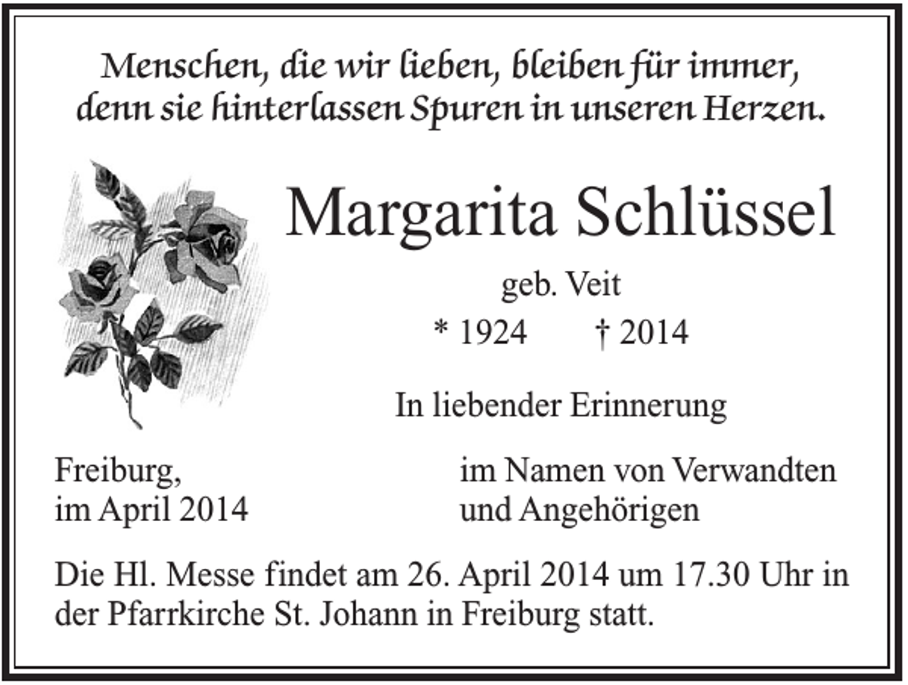 <p>Menschen, die wir lieben, bleiben für immer,<br />denn sie hinterlassen Spuren in unseren Herzen.</p><p>Margarita Schlüssel<br />geb. Veit<br />* 1924<br />† 2014<br />In liebender Erinnerung<br />Freiburg,<br />im April 2014</p><p>im Namen von Verwandten<br />und Angehörigen</p><p>Die Hl. Messe findet am 26. April 2014 um 17.30 Uhr in<br />der Pfarrkirche St. Johann in Freiburg statt.</p>