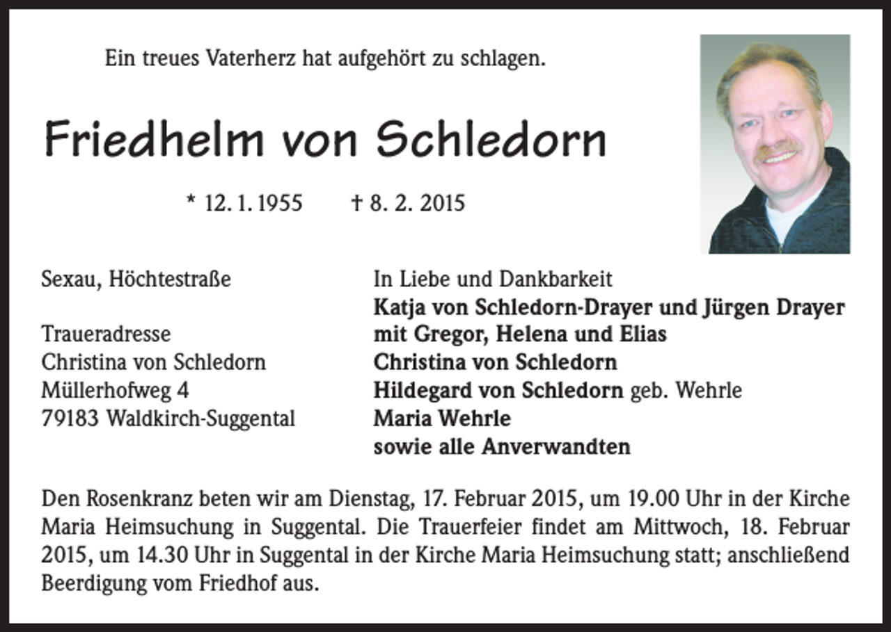 <p>Ein treues Vaterherz hat aufgehört zu schlagen.</p><p>Friedhelm von Schledorn<br />* 12. 1. 1955 † 8. 2. 2015<br />Sexau, Höchtestraße<br />In Liebe und Dankbarkeit</p><p>Katja von Schledorn-Drayer und Jürgen Drayer<br />Traueradresse<br />mit Gregor, Helena und Elias<br />Christina von Schledorn<br />Christina von Schledorn<br />Müllerhofweg 4<br />Hildegard von Schledorn geb. Wehrle<br />79183 Waldkirch-Suggental Maria Wehrle<br />sowie alle Anverwandten<br />Den Rosenkranz beten wir am Dienstag, 17. Februar 2015, um 19.00 Uhr in der Kirche<br />Maria Heimsuchung in Suggental. Die Trauerfeier findet am Mittwoch, 18. Februar<br />2015, um 14.30 Uhr in Suggental in der Kirche Maria Heimsuchung statt; anschließend<br />Beerdigung vom Friedhof aus.</p>