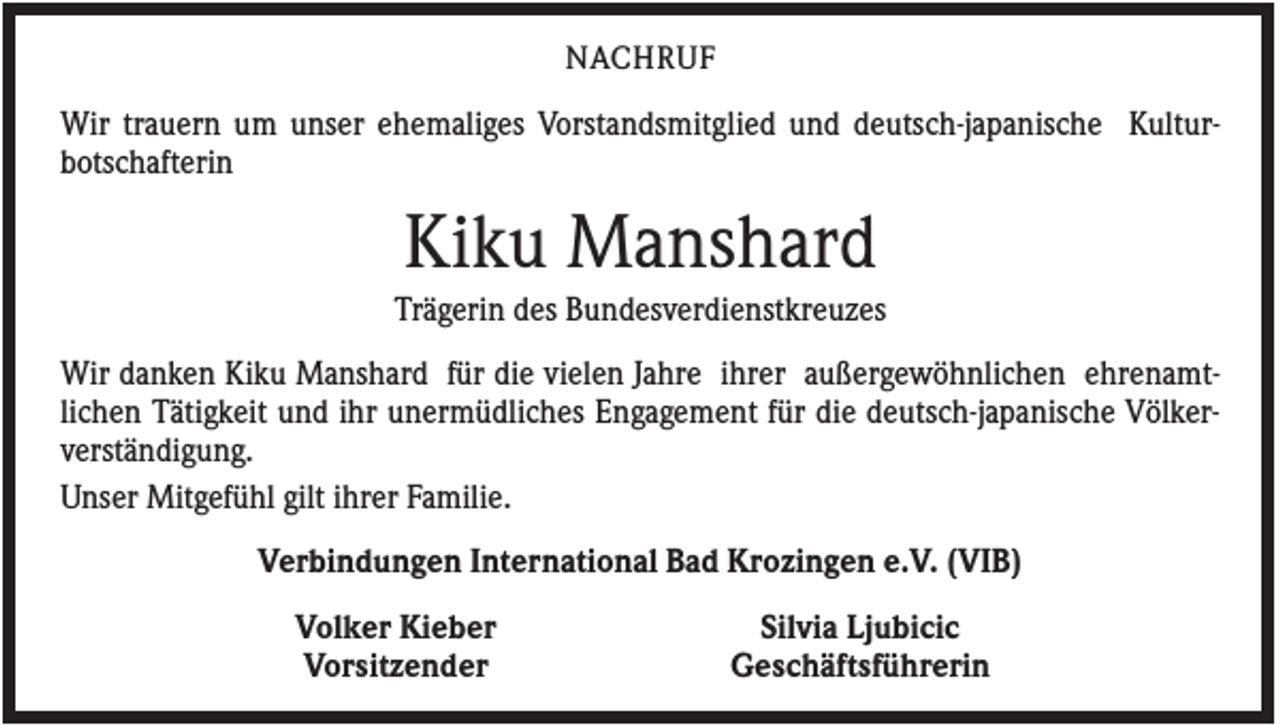 <p>NACHRUF</p><p>Wir trauern um unser ehemaliges Vorstandsmitglied und deutsch-japanische Kulturbotschafterin</p><p>Kiku Manshard<br />Trägerin des Bundesverdienstkreuzes<br />Wir danken Kiku Manshard für die vielen Jahre ihrer außergewöhnlichen ehrenamtlichen Tätigkeit und ihr unermüdliches Engagement für die deutsch-japanische Völkerverständigung.<br />Unser Mitgefühl gilt ihrer Familie.<br />Verbindungen International Bad Krozingen e.V. (VIB)<br />Volker Kieber<br />Vorsitzender</p><p>Silvia Ljubicic<br />Geschäftsführerin</p>