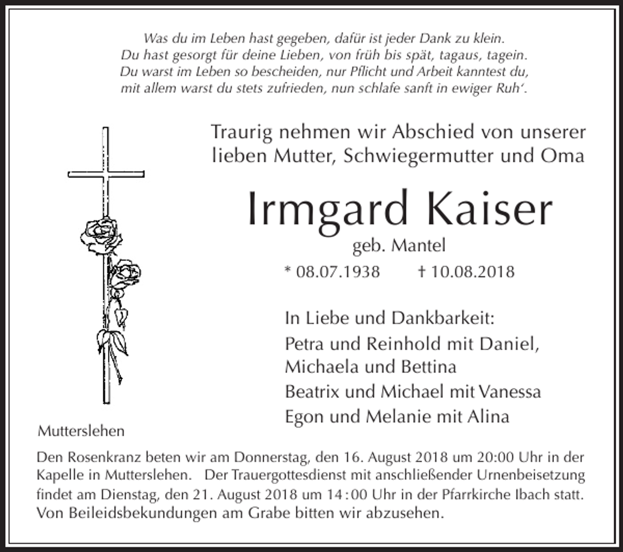 <p>Was du im Leben hast gegeben, dafür ist jeder Dank zu klein.<br />Du hast gesorgt für deine Lieben, von früh bis spät, tagaus, tagein.<br />Du warst im Leben so bescheiden, nur Pflicht und Arbeit kanntest du,<br />mit allem warst du stets zufrieden, nun schlafe sanft in ewiger Ruh‘.</p><p>Traurig nehmen wir Abschied von unserer<br />lieben Mutter, Schwiegermutter und Oma</p><p>Irmgard Kaiser<br />geb. Mantel</p><p>* 08.07.1938</p><p>Mutterslehen<br />Mutterslehen</p><p>† 10.08.2018</p><p>In Liebe und Dankbarkeit:<br />Petra und Reinhold mit Daniel,<br />Michaela und Bettina<br />Beatrix und Michael mit Vanessa<br />Egon und Melanie mit Alina</p><p>Den Rosenkranz beten wir am Donnerstag, den 16. August 2018 um 20:00 Uhr in der<br />Kapelle in Mutterslehen. Der Trauergottesdienst mit anschließender Urnenbeisetzung<br />findet am Dienstag, den 21. August 2018 um 14 : 00 Uhr in der Pfarrkirche Ibach statt.</p><p>Von Beileidsbekundungen am Grabe bitten wir abzusehen.</p>