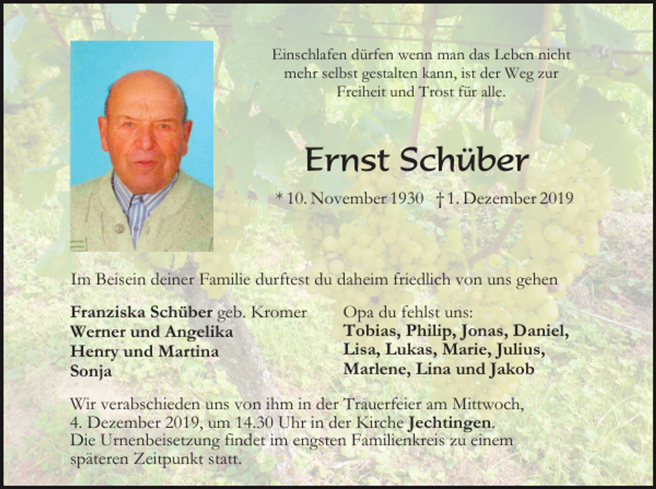 <p>Einschlafen dürfen wenn man das Leben nicht<br />mehr selbst gestalten kann, ist der Weg zur<br />Freiheit und Trost für alle.</p><p>Ernst Schüber<br />* 10. November 1930 † 1. Dezember 2019</p><p>Im Beisein deiner Familie durftest du daheim friedlich von uns gehen<br />Franziska Schüber geb. Kromer<br />Werner und Angelika<br />Henry und Martina<br />Sonja</p><p>Opa du fehlst uns:<br />Tobias, Philip, Jonas, Daniel,<br />Lisa, Lukas, Marie, Julius,<br />Marlene, Lina und Jakob</p><p>Wir verabschieden uns von ihm in der Trauerfeier am Mittwoch,<br />4. Dezember 2019, um 14.30 Uhr in der Kirche Jechtingen.<br />Die Urnenbeisetzung findet im engsten Familienkreis zu einem<br />späteren Zeitpunkt statt.</p>