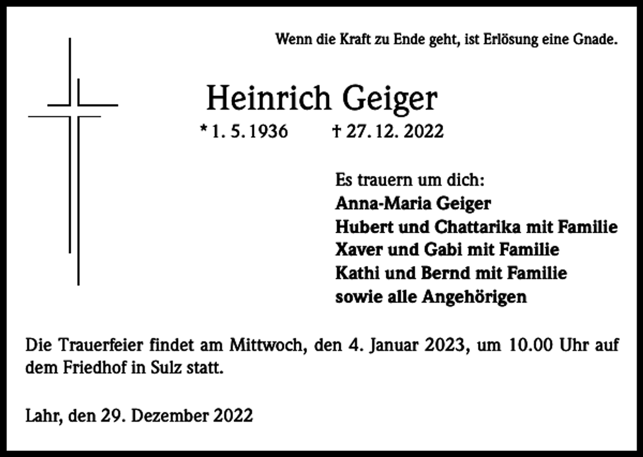 <p>Wenn die Kraft zu Ende geht, ist Erlösung eine Gnade.</p><p>Heinrich Geiger<br />* 1. 5. 1936</p><p>† 27. 12. 2022<br />Es trauern um dich:<br />Anna-Maria Geiger<br />Hubert und Chattarika mit Familie<br />Xaver und Gabi mit Familie<br />Kathi und Bernd mit Familie<br />sowie alle Angehörigen</p><p>Die Trauerfeier findet am Mittwoch, den 4. Januar 2023, um 10.00 Uhr auf<br />dem Friedhof in Sulz statt.<br />Lahr, den 29. Dezember 2022</p>