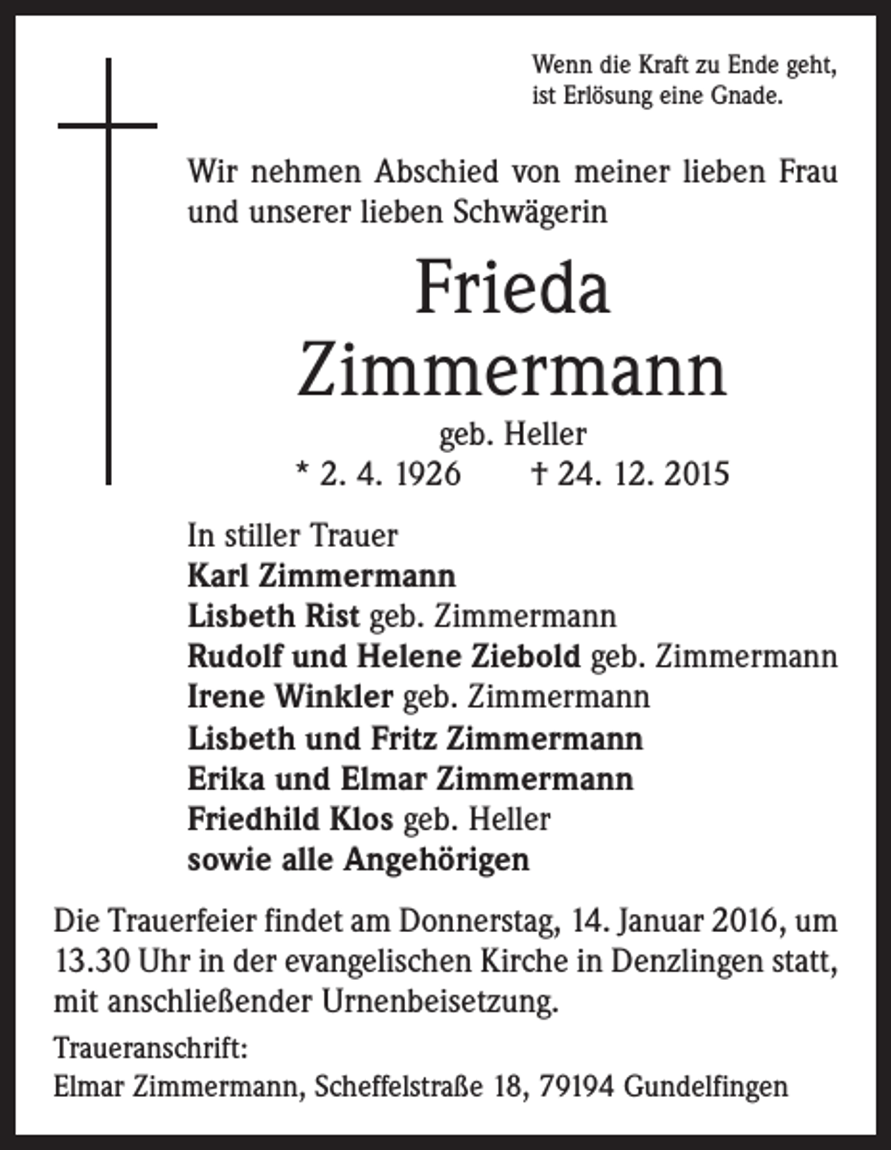 <p>Wenn die Kraft zu Ende geht,<br />ist Erlösung eine Gnade.</p><p>Wir nehmen Abschied von meiner lieben Frau<br />und unserer lieben Schwägerin</p><p>Frieda<br />Zimmermann</p><p>geb. Heller<br />* 2. 4. 1926 † 24. 12. 2015<br />In stiller Trauer<br />Karl Zimmermann<br />Lisbeth Rist geb. Zimmermann<br />Rudolf und Helene Ziebold geb. Zimmermann<br />Irene Winkler geb. Zimmermann<br />Lisbeth und Fritz Zimmermann<br />Erika und Elmar Zimmermann<br />Friedhild Klos geb. Heller<br />sowie alle Angehörigen<br />Die Trauerfeier findet am Donnerstag, 14. Januar 2016, um<br />13.30 Uhr in der evangelischen Kirche in Denzlingen statt,<br />mit anschließender Urnenbeisetzung.<br />Traueranschrift:<br />Elmar Zimmermann, Scheffelstraße 18, 79194 Gundelfingen</p>