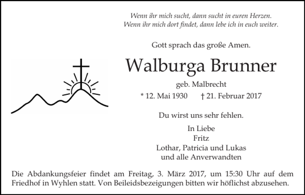 <p>Wenn ihr mich sucht, dann sucht in euren Herzen.<br />Wenn ihr mich dort findet, dann lebe ich in euch weiter.</p><p>Gott sprach das große Amen.</p><p>Walburga Brunner<br />geb. Malbrecht<br />* 12. Mai 1930</p><p>† 21. Februar 2017</p><p>Du wirst uns sehr fehlen.<br />In Liebe<br />Fritz<br />Lothar, Patricia und Lukas<br />und alle Anverwandten<br />Die Abdankungsfeier findet am Freitag, 3. März 2017, um 15:30 Uhr auf dem<br />Friedhof in Wyhlen statt. Von Beileidsbezeigungen bitten wir höflichst abzusehen.</p>