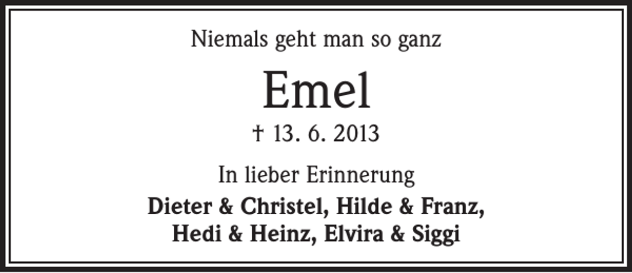 <p>Niemals geht man so ganz</p><p>Emel</p><p>† 13. 6. 2013<br />In lieber Erinnerung<br />Dieter &amp; Christel, Hilde &amp; Franz,<br />Hedi &amp; Heinz, Elvira &amp; Siggi</p>