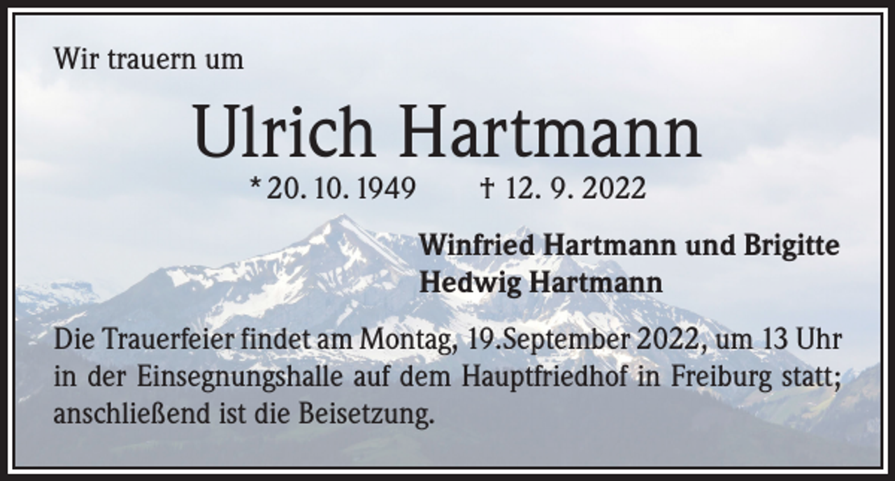 <p>Wir trauern um</p><p>Ulrich Hartmann<br />* 20. 10. 1949 † 12. 9. 2022</p><p>Winfried Hartmann und Brigitte<br />Hedwig Hartmann<br />Die Trauerfeier findet am Montag, 19.September 2022, um 13 Uhr<br />in der Einsegnungshalle auf dem Hauptfriedhof in Freiburg statt;<br />anschließend ist die Beisetzung.</p>