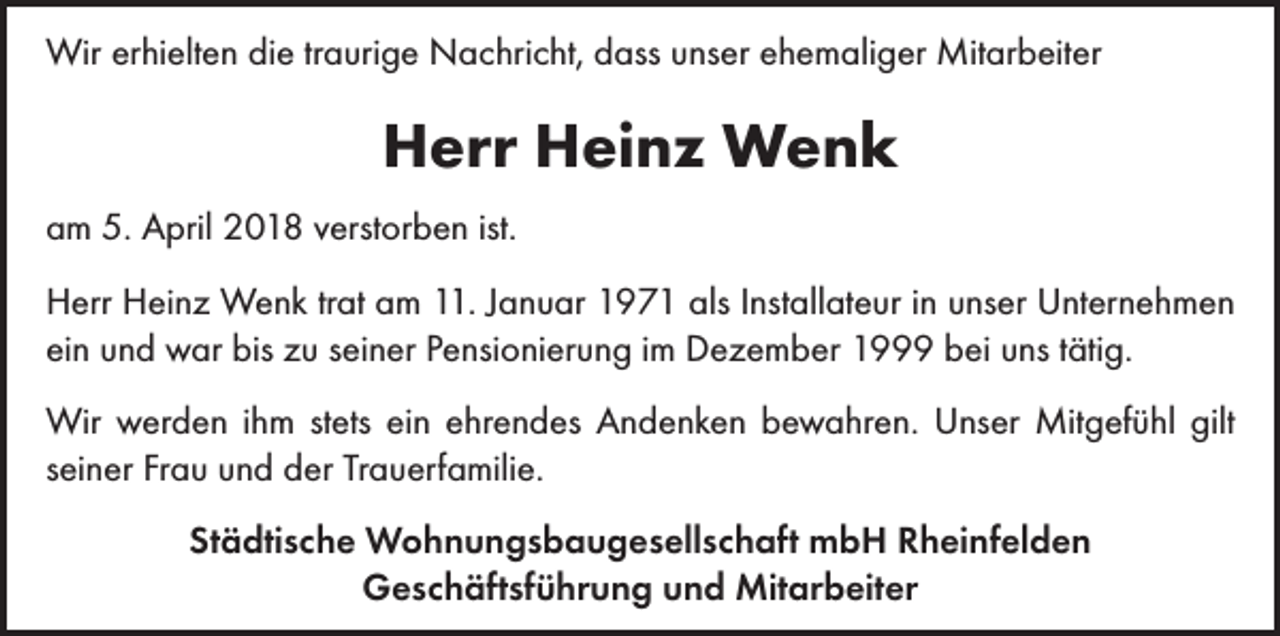<p>Wir erhielten die traurige Nachricht, dass unser ehemaliger Mitarbeiter</p><p>Herr Heinz Wenk<br />am 5. April 2018 verstorben ist.<br />Herr Heinz Wenk trat am 11. Januar 1971 als Installateur in unser Unternehmen<br />ein und war bis zu seiner Pensionierung im Dezember 1999 bei uns tätig.<br />Wir werden ihm stets ein ehrendes Andenken bewahren. Unser Mitgefühl gilt<br />seiner Frau und der Trauerfamilie.<br />Städtische Wohnungsbaugesellschaft mbH Rheinfelden<br />Geschäftsführung und Mitarbeiter</p>