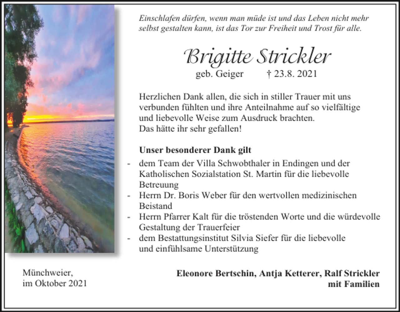<p>Einschlafen dürfen, wenn man müde ist und das Leben nicht mehr<br />selbst gestalten kann, ist das Tor zur Freiheit und Trost für alle.</p><p>Brigitte Strickler<br />geb. Geiger</p><p>† 23.8. 2021</p><p>Herzlichen Dank allen, die sich in stiller Trauer mit uns<br />verbunden fühlten und ihre Anteilnahme auf so vielfältige<br />und liebevolle Weise zum Ausdruck brachten.<br />Das hätte ihr sehr gefallen!<br />Unser besonderer Dank gilt<br />- dem Team der Villa Schwobthaler in Endingen und der<br />Katholischen Sozialstation St. Martin für die liebevolle<br />Betreuung<br />- Herrn Dr. Boris Weber für den wertvollen medizinischen<br />Beistand<br />- Herrn Pfarrer Kalt für die tröstenden Worte und die würdevolle<br />Gestaltung der Trauerfeier<br />- dem Bestattungsinstitut Silvia Siefer für die liebevolle<br />und einfühlsame Unterstützung<br />Münchweier,<br />im Oktober 2021</p><p>Eleonore Bertschin, Antja Ketterer, Ralf Strickler<br />mit Familien</p>