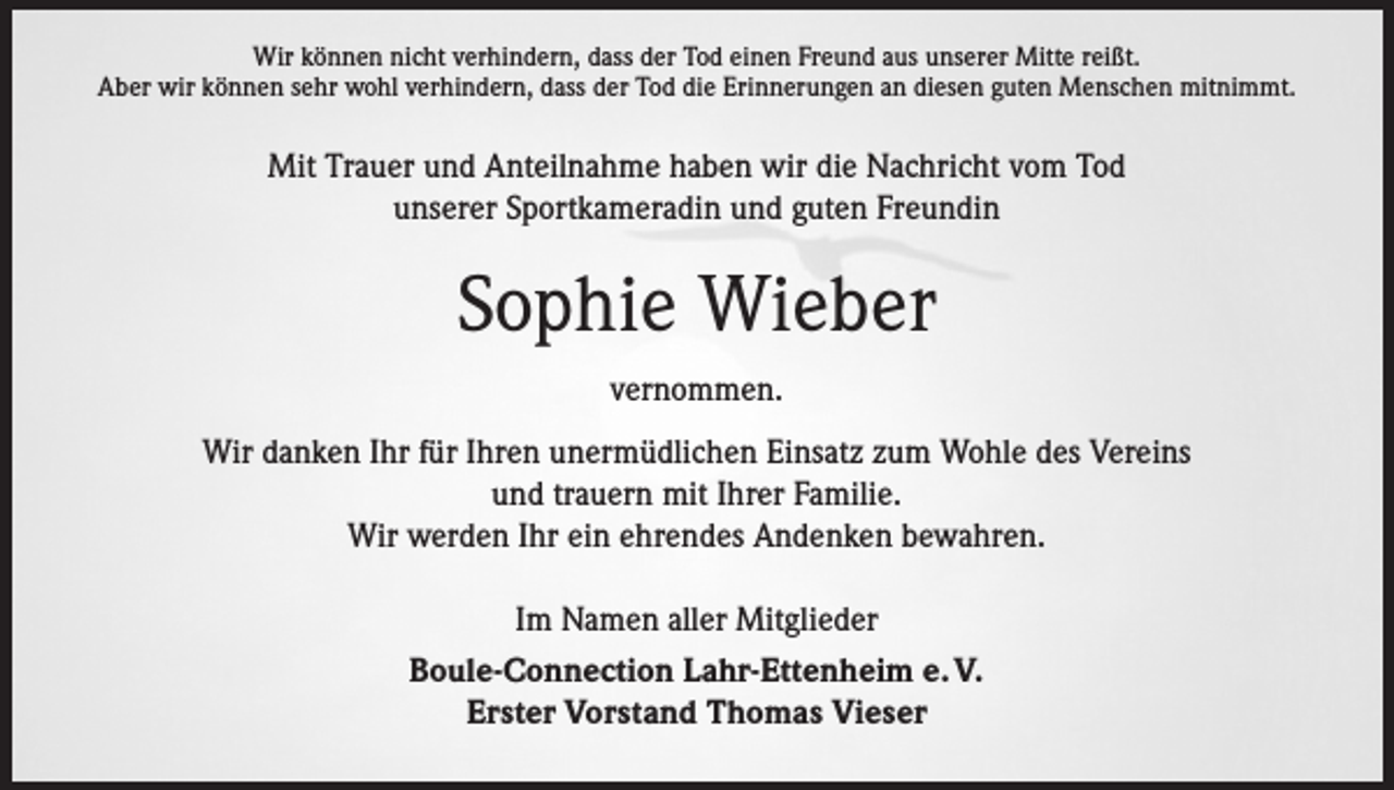 <p>Wir können nicht verhindern, dass der Tod einen Freund aus unserer Mitte reißt.<br />Aber wir können sehr wohl verhindern, dass der Tod die Erinnerungen an diesen guten Menschen mitnimmt.</p><p>Mit Trauer und Anteilnahme haben wir die Nachricht vom Tod<br />unserer Sportkameradin und guten Freundin</p><p>Sophie Wieber<br />vernommen.<br />Wir danken Ihr für Ihren unermüdlichen Einsatz zum Wohle des Vereins<br />und trauern mit Ihrer Familie.<br />Wir werden Ihr ein ehrendes Andenken bewahren.<br />Im Namen aller Mitglieder<br />Boule-Connection Lahr-Ettenheim e. V.<br />Erster Vorstand Thomas Vieser</p>