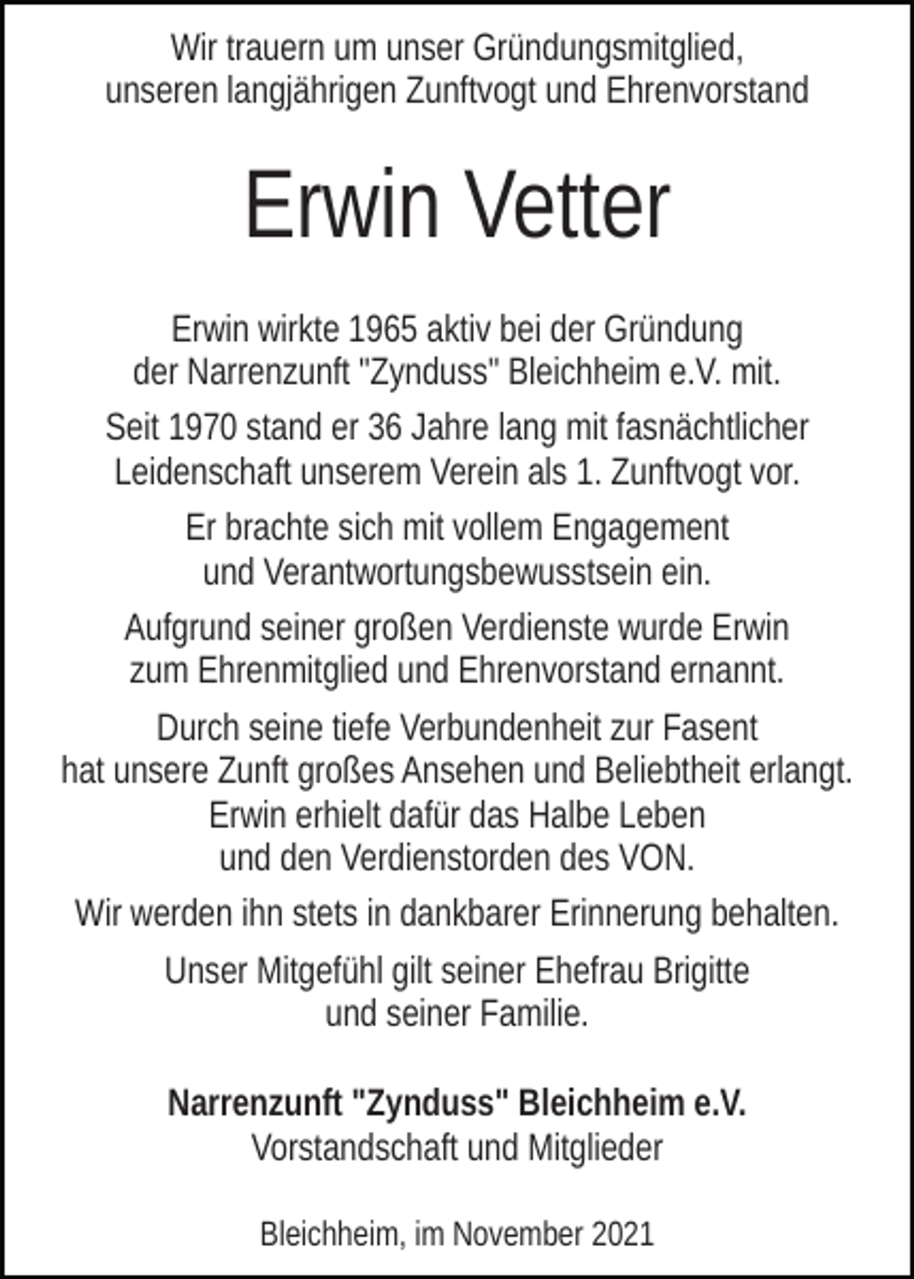 <p>Wir trauern um unser Gründungsmitglied,<br />unseren langjährigen Zunftvogt und Ehrenvorstand</p><p>Erwin Vetter<br />Erwin wirkte 1965 aktiv bei der Gründung<br />der Narrenzunft "Zynduss" Bleichheim e.V. mit.<br />Seit 1970 stand er 36 Jahre lang mit fasnächtlicher<br />Leidenschaft unserem Verein als 1. Zunftvogt vor.<br />Er brachte sich mit vollem Engagement<br />und Verantwortungsbewusstsein ein.<br />Aufgrund seiner großen Verdienste wurde Erwin<br />zum Ehrenmitglied und Ehrenvorstand ernannt.<br />Durch seine tiefe Verbundenheit zur Fasent<br />hat unsere Zunft großes Ansehen und Beliebtheit erlangt.<br />Erwin erhielt dafür das Halbe Leben<br />und den Verdienstorden des VON.<br />Wir werden ihn stets in dankbarer Erinnerung behalten.<br />Unser Mitgefühl gilt seiner Ehefrau Brigitte<br />und seiner Familie.<br />Narrenzunft "Zynduss" Bleichheim e.V.<br />Vorstandschaft und Mitglieder<br />Bleichheim, im November 2021</p>