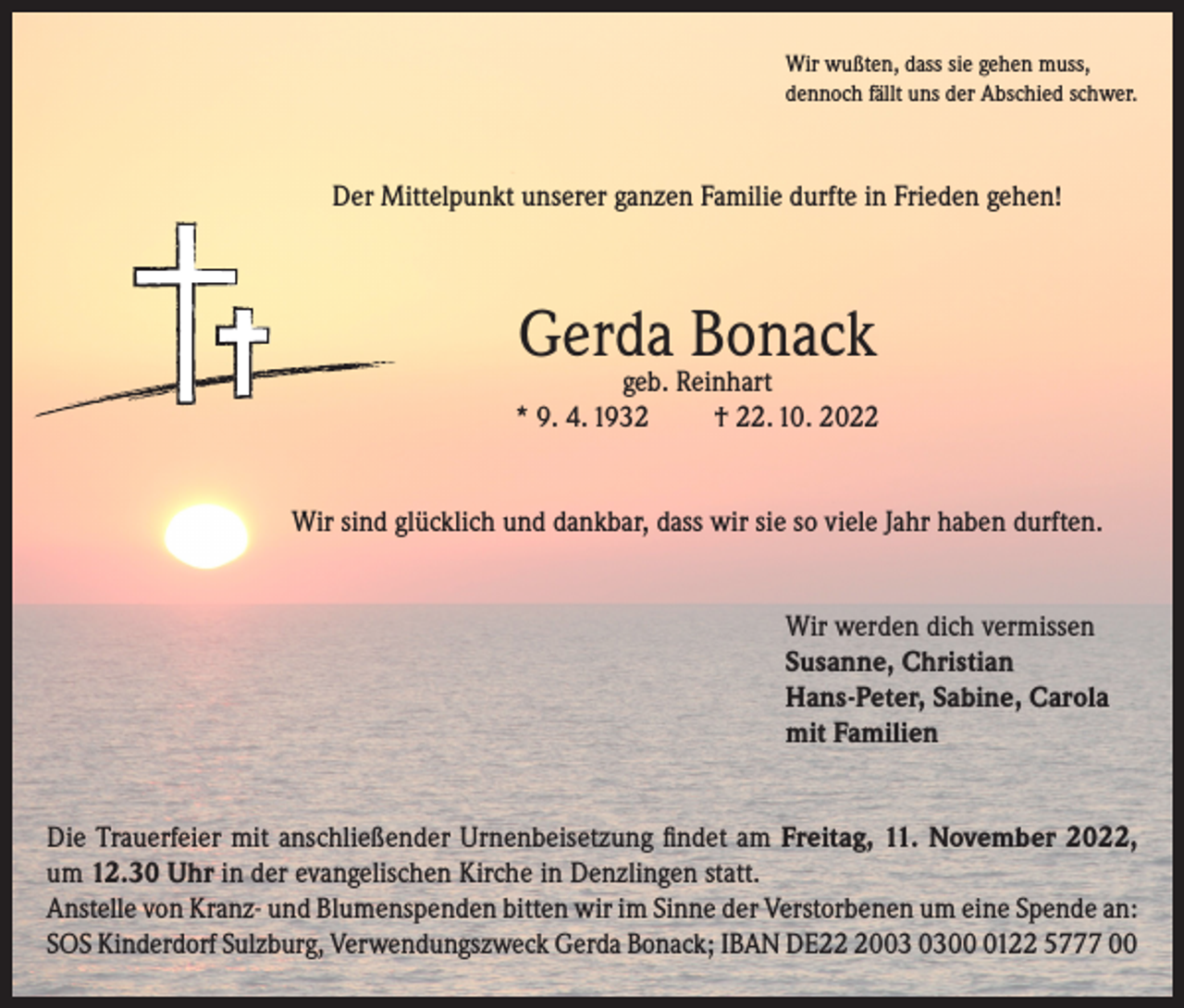 <p>Wir wußten, dass sie gehen muss,<br />dennoch fällt uns der Abschied schwer.</p><p>Der Mittelpunkt unserer ganzen Familie durfte in Frieden gehen!</p><p>Gerda Bonack</p><p>geb. Reinhart<br />* 9. 4. 1932<br />† 22. 10. 2022<br />Wir sind glücklich und dankbar, dass wir sie so viele Jahr haben durften.<br />Wir werden dich vermissen<br />Susanne, Christian<br />Hans-Peter, Sabine, Carola<br />mit Familien<br />Die Trauerfeier mit anschließender Urnenbeisetzung findet am Freitag, 11. November 2022,<br />um 12.30 Uhr in der evangelischen Kirche in Denzlingen statt.<br />Anstelle von Kranz- und Blumenspenden bitten wir im Sinne der Verstorbenen um eine Spende an:<br />SOS Kinderdorf Sulzburg, Verwendungszweck Gerda Bonack; IBAN DE200122 5777 00</p>