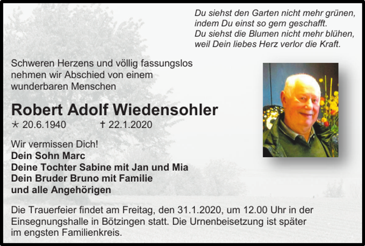 <p>Du siehst den Garten nicht mehr grünen,<br />indem Du einst so gern geschafft.<br />Du siehst die Blumen nicht mehr blühen,<br />weil Dein liebes Herz verlor die Kraft.</p><p>Schweren Herzens und völlig fassungslos<br />nehmen wir Abschied von einem<br />wunderbaren Menschen</p><p>Robert Adolf Wiedensohler<br /> 20.6.1940</p><p> 22.1.2020</p><p>Wir vermissen Dich!<br />Dein Sohn Marc<br />Deine Tochter Sabine mit Jan und Mia<br />Dein Bruder Bruno mit Familie<br />und alle Angehörigen<br />Die Trauerfeier findet am Freitag, den 31.1.2020, um 12.00 Uhr in der<br />Einsegnungshalle in Bötzingen statt. Die Urnenbeisetzung ist später<br />im engsten Familienkreis.</p>