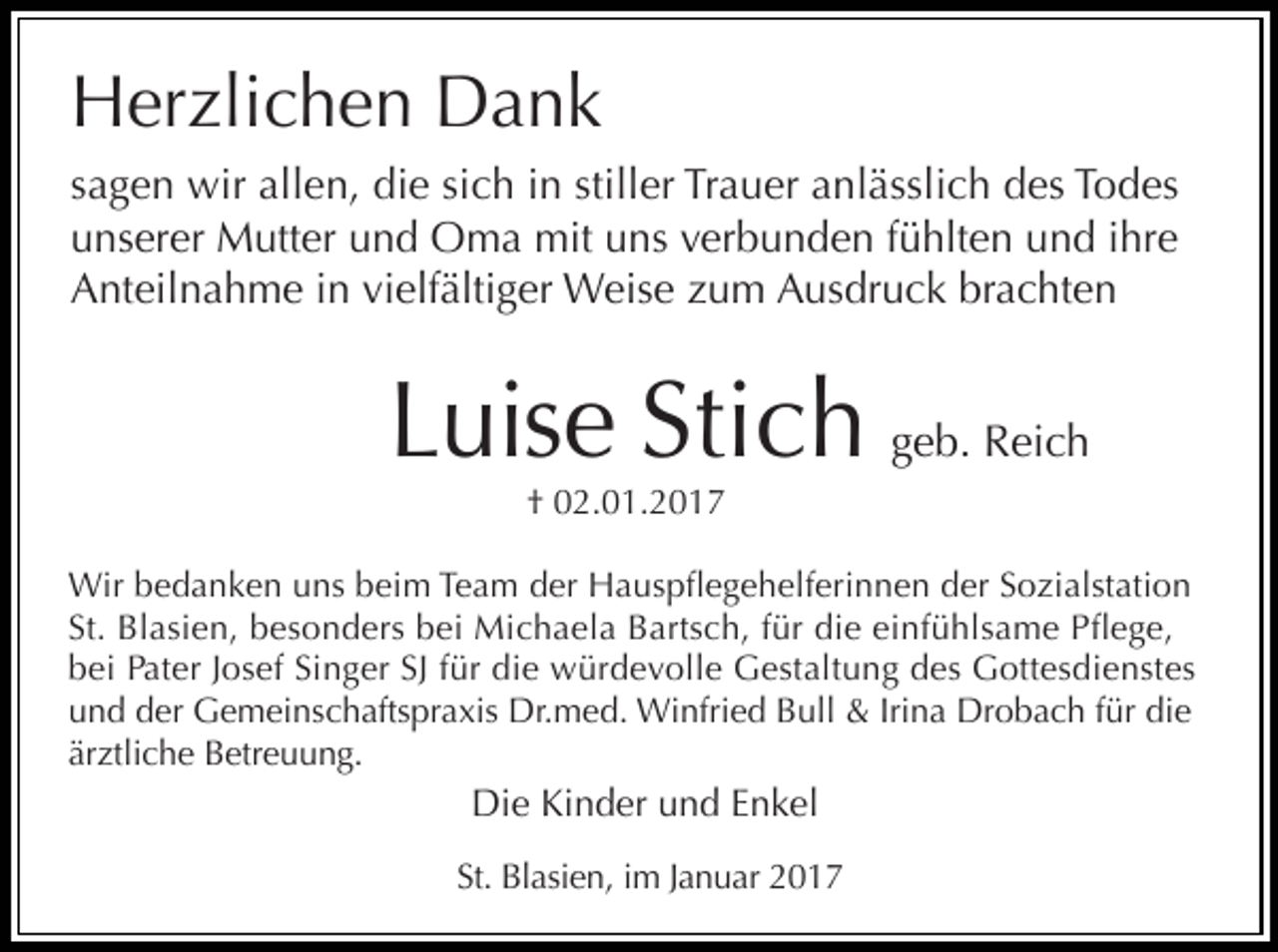 <p>Herzlichen Dank</p><p>sagen wir allen, die sich in stiller Trauer anlässlich des Todes<br />unserer Mutter und Oma mit uns verbunden fühlten und ihre<br />Anteilnahme in vielfältiger Weise zum Ausdruck brachten</p><p>Luise Stich geb. Reich<br />† 02.01.2017<br />Wir bedanken uns beim Team der Hauspflegehelferinnen der Sozialstation<br />St. Blasien, besonders bei Michaela Bartsch, für die einfühlsame Pflege,<br />bei Pater Josef Singer SJ für die würdevolle Gestaltung des Gottesdienstes<br />und der Gemeinschaftspraxis Dr.med. Winfried Bull &amp; Irina Drobach für die<br />ärztliche Betreuung.</p><p>Die Kinder und Enkel<br />St. Blasien, im Januar 2017</p>